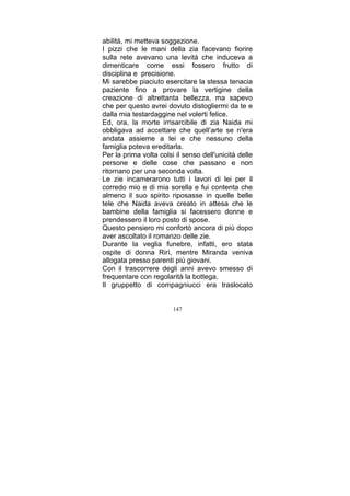 abilità, mi metteva soggezione.
I pizzi che le mani della zia facevano fiorire
sulla rete avevano una levità che induceva a
dimenticare come essi fossero frutto di
disciplina e precisione.
Mi sarebbe piaciuto esercitare la stessa tenacia
paziente fino a provare la vertigine della
creazione di altrettanta bellezza, ma sapevo
che per questo avrei dovuto distogliermi da te e
dalla mia testardaggine nel volerti felice.
Ed, ora, la morte irrisarcibile di zia Naida mi
obbligava ad accettare che quell’arte se n'era
andata assieme a lei e che nessuno della
famiglia poteva ereditarla.
Per la prima volta colsi il senso dell'unicità delle
persone e delle cose che passano e non
ritornano per una seconda volta.
Le zie incamerarono tutti i lavori di lei per il
corredo mio e di mia sorella e fui contenta che
almeno il suo spirito riposasse in quelle belle
tele che Naida aveva creato in attesa che le
bambine della famiglia si facessero donne e
prendessero il loro posto di spose.
Questo pensiero mi confortò ancora di più dopo
aver ascoltato il romanzo delle zie.
Durante la veglia funebre, infatti, ero stata
ospite di donna Rirì, mentre Miranda veniva
allogata presso parenti più giovani.
Con il trascorrere degli anni avevo smesso di
frequentare con regolarità la bottega.
Il gruppetto di compagniucci era traslocato
147

 
