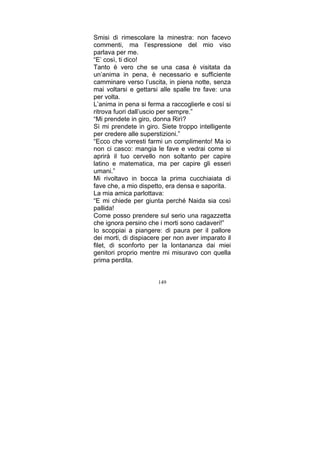 Smisi di rimescolare la minestra: non facevo
commenti, ma l’espressione del mio viso
parlava per me.
“E’ così, ti dico!
Tanto è vero che se una casa è visitata da
un’anima in pena, è necessario e sufficiente
camminare verso l’uscita, in piena notte, senza
mai voltarsi e gettarsi alle spalle tre fave: una
per volta.
L’anima in pena si ferma a raccoglierle e così si
ritrova fuori dall’uscio per sempre.”
“Mi prendete in giro, donna Rirì?
Sì mi prendete in giro. Siete troppo intelligente
per credere alle superstizioni.”
“Ecco che vorresti farmi un complimento! Ma io
non ci casco: mangia le fave e vedrai come si
aprirà il tuo cervello non soltanto per capire
latino e matematica, ma per capire gli esseri
umani.”
Mi rivoltavo in bocca la prima cucchiaiata di
fave che, a mio dispetto, era densa e saporita.
La mia amica parlottava:
“E mi chiede per giunta perché Naida sia così
pallida!
Come posso prendere sul serio una ragazzetta
che ignora persino che i morti sono cadaveri!”
Io scoppiai a piangere: di paura per il pallore
dei morti, di dispiacere per non aver imparato il
filet, di sconforto per la lontananza dai miei
genitori proprio mentre mi misuravo con quella
prima perdita.
149

 
