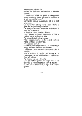 struggevano di passione.
Anche noi spettatrici rischiavamo di esserne
travolte.
Fortuna che d’estate tua nonna faceva passare
acqua e anice o acqua e limone, e così i sensi
di tutti si acquietavano…”
Donna Rirì iniziò a sparecchiare ed io le diedi
una mano.
Lei rigovernava ed io portavo i resti del cibo ai
gatti che miagolavano per strada.
La bottegaia ricoprì il tavolo del tinello con la
tovaglia di damasco.
Io rimisi nel centro il vaso di Boemia.
“C’era troppa armonia!” tentennava il capo e
parlava come se fosse da sola.
Poi si ricordò della mia presenza:
“C’era troppa armonia- ripetè- perché qualcuno
non ci soffiasse sopra invidia.
Francesco si ammalò.
Ricordo il primo colpo di tosse… il primo che gli
sfuggì durante una visita alla fidanzata.
Credemmo che la limonata gli fosse andata di
traverso.
Invece mancò la visita successiva e la
baronessa, da una loggia all’altra, parlò di un
forte raffreddore.
Per fortuna era una polmonite!
Dico per fortuna perché in quegli anni si era
scoperta la penicillina che ne salvò di malati!”
“Allora guarì? Francesco, il figlio del barone,
guarì?”
153

 