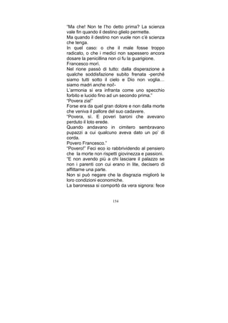 “Ma che! Non te l’ho detto prima? La scienza
vale fin quando il destino glielo permette.
Ma quando il destino non vuole non c’è scienza
che tenga.
In quel caso: o che il male fosse troppo
radicato, o che i medici non sapessero ancora
dosare la penicillina non ci fu la guarigione.
Francesco morì.
Nel rione passò di tutto: dalla disperazione a
qualche soddisfazione subito frenata -perché
siamo tutti sotto il cielo e Dio non voglia…
siamo madri anche noi!L’armonia si era infranta come uno specchio
forbito e lucido fino ad un secondo prima.”
“Povera zia!”
Forse era da quel gran dolore e non dalla morte
che veniva il pallore del suo cadavere.
“Povera, sì. E poveri baroni che avevano
perduto il loto erede.
Quando andavano in cimitero sembravano
pupazzi a cui qualcuno aveva dato un po’ di
corda.
Povero Francesco.”
“Povero!” Feci eco io rabbrividendo al pensiero
che la morte non rispetti giovinezza e passioni.
“E non avendo più a chi lasciare il palazzo se
non i parenti con cui erano in lite, decisero di
affittarne una parte.
Non si può negare che la disgrazia migliorò le
loro condizioni economiche.
La baronessa si comportò da vera signora: fece
154

 