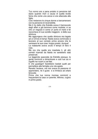 Tuo nonno era a pena andato in pensione dal
dazio quando morì a causa di quella brutta
fama che come una zecca si era attaccata alla
figlia.
Così restarono le cinque donne a barcamenarsi
con la pensione di reversibilità.
Ma ti ho detto che Estrella aveva il bernoccolo
degli affari e già lavorava come modista; si sa
che un negozio è come un porto di mare e lei
raccontava di sua sorella maggiore e della sua
sfortuna.
Ma aggiungeva che quella sfortuna era legata
ad un errore di tempi: Naida aveva cominciato a
lavorare al suo corredo prima ancora che le
venissero le sue cose: troppo presto, dunque!
La malasorte aveva avuto il tempo di farci il
nido.
Ma ora che quella era insediata lì, gli altri
corredi ricamati da Naida ne sarebbero stati
preservati.
La leggenda spacciata da Estrella piacque, la
gente cominciò a dimenticare e così tua zia si
ingolfò nei ricami e nel filet.
E che guadagni! Sarebbero bastati quelli per
permettere alla famiglia una vita agiata.
Renata l’aiutava, ma non aveva la passione di
apprendere, né il gusto e si limitava ad orlare
lenzuola.
Prima che tua nonna morisse cominciò a
frequentare la casa un parente, Alfonso, cugino
in primo grado.
159

 