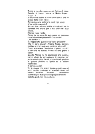 Tocca a me che sono un po’ l’uomo di casa:
Renata è troppo buona e Naida tropo…
troppo…Si morse le labbra e se ne andò senza che io
avessi detto né sì, né no.
Tornò dopo una settimana con il viso scuro:
-L’avresti immaginato?
Alfonso dice che ama Naida non soltanto per la
bellezza, ma anche per la sua arte ed i suoi
silenzi.
Alfonso vuole Naida.
Pensa tu: da dove le avrà prese un paesano
come lui certe espressioni? Che faccio?
Che dici Rirì?“Le risposi che quindi non c’erano problemi!”
-Ma ti pare giusto? Ancora Naida, sempre
Naida e sì che i suoi anni comincia ad averli!
Dovrò ammettere l’esistenza di poteri occulti?
Io che me ne ridevo! Io che so fare girare il
soldo!
Questo Alfonso mi ha spiattellato che insieme
hanno eluso la sorveglianza di mamma per
andarsene in giro, da soli, a prendere il gelato e
ai giardini pubblici e, quindi sa di essere
ricambiato.
Ti pare decente?“Io le risposi che erano troppo avanti con gli
anni perché qualcuno si scandalizzasse nel
vederli insieme: l’avranno
certamente
scambiati per due sposi non più giovanissimi.
Estrella, però, non mi ascoltava:
161

 