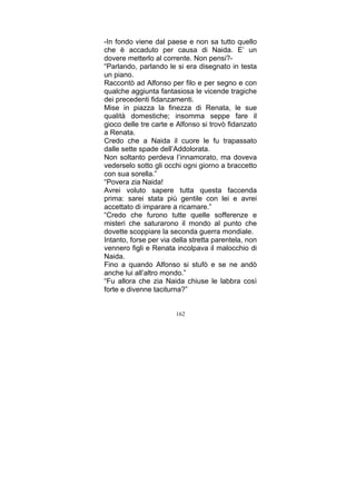 -In fondo viene dal paese e non sa tutto quello
che è accaduto per causa di Naida. E’ un
dovere metterlo al corrente. Non pensi?“Parlando, parlando le si era disegnato in testa
un piano.
Raccontò ad Alfonso per filo e per segno e con
qualche aggiunta fantasiosa le vicende tragiche
dei precedenti fidanzamenti.
Mise in piazza la finezza di Renata, le sue
qualità domestiche; insomma seppe fare il
gioco delle tre carte e Alfonso si trovò fidanzato
a Renata.
Credo che a Naida il cuore le fu trapassato
dalle sette spade dell’Addolorata.
Non soltanto perdeva l’innamorato, ma doveva
vederselo sotto gli occhi ogni giorno a braccetto
con sua sorella.”
“Povera zia Naida!
Avrei voluto sapere tutta questa faccenda
prima: sarei stata più gentile con lei e avrei
accettato di imparare a ricamare.”
“Credo che furono tutte quelle sofferenze e
misteri che saturarono il mondo al punto che
dovette scoppiare la seconda guerra mondiale.
Intanto, forse per via della stretta parentela, non
vennero figli e Renata incolpava il malocchio di
Naida.
Fino a quando Alfonso si stufò e se ne andò
anche lui all’altro mondo.”
“Fu allora che zia Naida chiuse le labbra così
forte e divenne taciturna?”
162

 