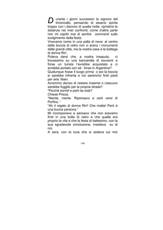 D

urante i giorni successivi la signora del
limoncello, pensando di essersi spinta
troppo con i discorsi di quella notte, ripristinò le
distanze nei miei confronti; come d’altra parte
non mi capitò mai di sentire commenti sullo
svolgimento della festa.
Vivevamo come in una palla di neve: al centro
della boccia di vetro non vi erano i monumenti
delle grandi città, ma la nostra casa e la bottega
di donna Rirì.
Poteva darsi che, a nostra insaputa,
ci
trovassimo su una bancarella di souvenir e
forse un turista l’avrebbe acquistata e ci
avrebbe portato con sé : forse in Argentina?
Qualunque fosse il luogo prima o poi la boccia
si sarebbe infranta e noi saremmo finiti piedi
per aria liberi.
Avremmo deciso di restare insieme o ciascuno
sarebbe fuggito per la propria strada?
“Perché sorridi e parli da sola?
Chiese Prisca.
“Niente, niente. Ripensavo a certi versi di
Porfirio. ”
“Ah il regalo di donna Rirì! Che matta! Però è
una buona persona.”
Mi ricomponevo e pensavo che non eravamo
finiti in una bolla di vetro e che quella era
proprio la vita e che la festa di battesimo, con la
sua sgradevole conclusione, insisteva su di
noi.
A sera, con la luna che si sedeva sul mio
140

 