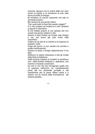 sommier, giocavo con le ombre delle mie mani
contro la parete e mi sembrava di aver dato
forma al profilo di Giorgio.
Mi stringevo al cuscino sognando che egli mi
dormisse accanto.
Ma risentivo le sue parole cattive:
"Con quali soldi mi farai fare questo viaggio?"
E tu che insistevi ad invitare lui e tutti i presenti
a seguirti in Germania.
Si era trattato proprio di una sparata che non
avresti mai potuto mettere in atto.
Almeno ti fossi limitato ad invitare solo Giorgio
e me, che avevo già visto molto nella
scacchiera.
Vedevo le zie dirti di no mentre tu le imploravi di
prestarti i soldi.
Colpa del sonno: tu non saresti mai arrivato a
quella mortificazione!
Scotevo la testa e Giorgio abbandonava il mio
letto.
Attribuivo lo stesso imbarazzo a tutti gli invitati
della festa di battesimo.
Infatti quando capitava di rivederli mi sembrava
che i saluti fossero frettolosi o, addirittura, che
mamma ci facesse scantonare.
So che tu non hai mai immaginato quello che
mi passava nell'animo: eri completamente
preso dal tuo personale puntiglio e dal
risentimento per la grave offesa subita e ti
stordivi con la ricerca della formulazione del
sistema perfetto.
141

 