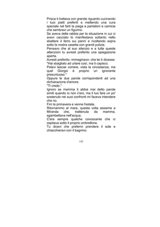 Prisca ti trattava con grande riguardo cucinando
i tuoi piatti preferiti e mettendo una cura
speciale nel farti la piega a pantaloni e camicie
che sembravi un figurino.
Se aveva della rabbia per la situazione in cui ci
avevi cacciato lo manifestava soltanto nello
sbattere il ferro sui panni e rivoltando sopra
sotto la nostra casetta con grandi pulizie.
Pensavo che al suo silenzio e a tutte queste
attenzioni tu avresti preferito una spiegazione
aperta.
Avresti preferito- immaginavo- che lei ti dicesse:
"Hai sbagliato ad urlare così, ma ti capisco.
Potevi lasciar correre, vista la circostanza, ma
quel Giorgio è proprio un ignorante
presuntuoso."
Oppure le due parole corrispondenti ad una
dichiarazione d'amore:
"Ti credo."
Ignoro se mamma ti abbia mai detto parole
simili quando io non c'ero, ma il tuo fare un po'
sostenuto nei suoi confronti mi faceva intendere
che no.
Finì la primavera e venne l'estate.
Ritornammo al mare, questa volta assieme a
Miranda
che,
trattenuta
da
mamma,
sgambettava nell'acqua.
C'era sempre qualche conoscente che ci
ospitava sotto il proprio ombrellone.
Tu dicevi che preferivi prendere il sole e
chiacchieravi con il bagnino.
142

 