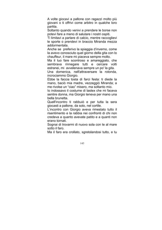A volte giocavi a pallone con ragazzi molto più
giovani o ti offrivi come arbitro in qualche loro
partita.
Soltanto quando venivi a prendere le borse non
potevi fare a meno di salutare i nostri ospiti.
Ti limitavi a parlare di calcio, mentre raccoglievi
le sporte o prendevi in braccio Miranda mezza
addormentata.
Anche se preferivo la spiaggia d’inverno, come
la avevo conosciuto quel giorno della gita con lo
chauffeur, il mare mi piaceva sempre molto.
Ma il tuo fare scontroso e amareggiato, che
sembrava rinnegare tutti e cercare volti
estranei, mi avvelenava sempre un po' la gita.
Una domenica, nell'attraversare la rotonda,
incrociammo Giorgio.
Ebbe la faccia tosta di farci festa: ti diede la
mano, baciò mia madre, vezzeggiò Miranda; a
me rivolse un “ciao” misero, ma soltanto mio.
Io indossavo il costume di lastex che mi faceva
sentire donna, ma Giorgio teneva per mano una
bella brunetta.
Quell'incontro ti rabbuiò e per tutta la sera
giocasti a pallone, da solo, nel cortile.
L’incontro con Giorgio aveva rimestato tutto il
risentimento e la rabbia nei confronti di chi non
credeva a quanto avevate patito e a quanti non
erano tornati.
Sognai di trovarmi di nuovo sola con te al mare
sotto il faro.
Ma il faro era crollato, sgretolandosi tutto, e tu
143

 
