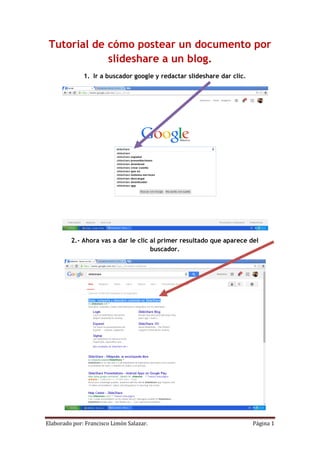 Elaborado por: Francisco Limón Salazar. Página 1 
Tutorial de cómo postear un documento por slideshare a un blog. 1. Ir a buscador google y redactar slideshare dar clic. 2.- Ahora vas a dar le clic al primer resultado que aparece del buscador.  
