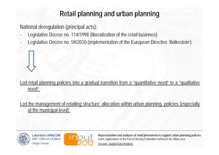 Retail planning and urban planning
National deregulation (principal acts):
-   Legislative Decree no. 114/1998 (liberalization of the retail businnes);
-   Legislative Decree no. 59/2010 (implementation of the European Directive ‘Bolkestein’);




Led retail planning policies into a gradual transition from a “quantitative need” to a “qualitative
   need”;

Led the management of retailing structure’ allocation within urban planning policies (especially
    at the municipal level);



      Laboratorio URB&COM                    Representation and analysis of retail phenomena to support urban planning policies
      DiAP - Politecnico di Milano           Some applications of the Kernel Density Estimation method in the Milan area
      Giorgio Limonta                        Session: Spatial Data Analysis
 