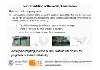 Representation of the retail phenomenon
Highly accurate mapping method:
To reconstruct the complexity of the uses at the buildings’ ground floor. Not only the retail store
    but all type of situations that one can find at the ground level (food and beverage stores,
    offices, abandoned and vacant stores,…);

               Two different features for define the shape of the retail business:
               - Point, to represent the main entrance of the store;
               - Line, to represent the extension of the shop window;




  Identify the shopping potential of local contexts and not just the
  geography of commercial density

      Laboratorio URB&COM                    Representation and analysis of retail phenomena to support urban planning policies
      DiAP - Politecnico di Milano           Some applications of the Kernel Density Estimation method in the Milan area
      Giorgio Limonta                        Session: Spatial Data Analysis
 