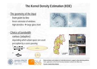 The Kernel Density Estimation (KDE)

- The geometry of the input
    from point to line
   linear extension of windows
   high densities large glass front


- Choice of bandwidth
   various (adaptive)
   depending which urban space are used
   perception by a users passing




     Laboratorio URB&COM                  Representation and analysis of retail phenomena to support urban planning policies
     DiAP - Politecnico di Milano         Some applications of the Kernel Density Estimation method in the Milan area
     Giorgio Limonta                      Session: Spatial Data Analysis
 