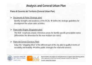 Analysis and General Urban Plan
Piano di Governo del Territorio (General Urban Plan)

   Documento di Piano (Strategic plan)
    Identify strengths and weakness of the RCAs                    define the strategic guidelines for
    development the urban sales activities;

   Piano delle Regole (Regulation plan)
    The KDE’ result was a basic references areas for identify specific prescription zones
    (differentiate the dimension for the new medium size store);

   Piano dei Servizi (Services Plan)
    Value the “shopping effect” of the different part of the city able to qualify in terms of
    sociability and livability define public strategies for retail and services;



   Laboratorio URB&COM                       Representation and analysis of retail phenomena to support urban planning policies
   DiAP - Politecnico di Milano              Some applications of the Kernel Density Estimation method in the Milan area
   Giorgio Limonta                           Session: Spatial Data Analysis
 