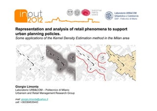 Laboratorio URB&COM
                                                                 Urbanistica e Commercio
                                                                 DiAP - Politecnico di Milano



Representation and analysis of retail phenomena to support
urban planning policies.
Some applications of the Kernel Density Estimation method in the Milan area




Giorgio Limonta
Laboratorio URB&COM – Politecnico di Milano
Urbanism and Retail Management Research Group

mail: giorgio.limonta@yahoo.it
cell: +393384635443
 