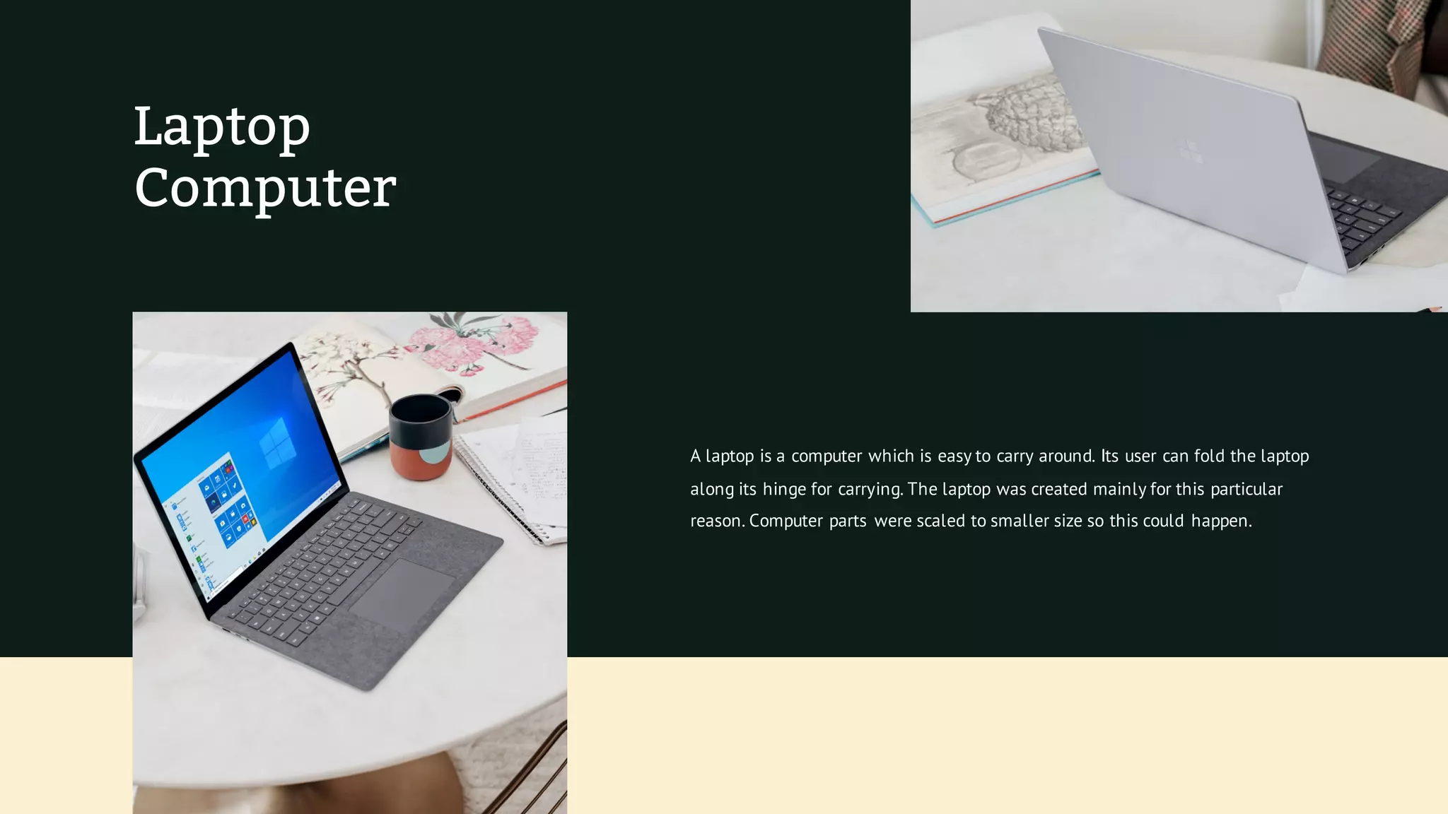 Laptop
Computer
A laptop is a computer which is easy to carry around. Its user can fold the laptop
along its hinge for carrying. The laptop was created mainly for this particular
reason. Computer parts were scaled to smaller size so this could happen.
 