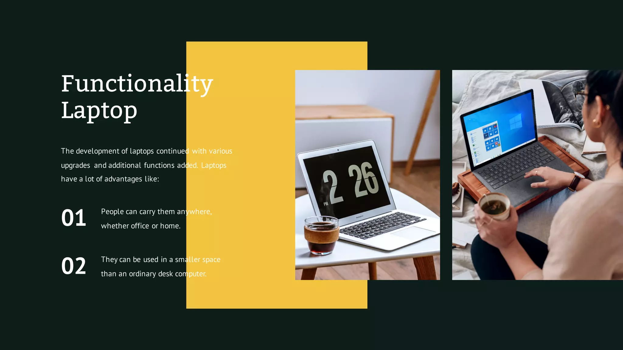 Functionality
Laptop
The development of laptops continued with various
upgrades and additional functions added. Laptops
have a lot of advantages like:
01
People can carry them anywhere,
whether office or home.
02
They can be used in a smaller space
than an ordinary desk computer.
 