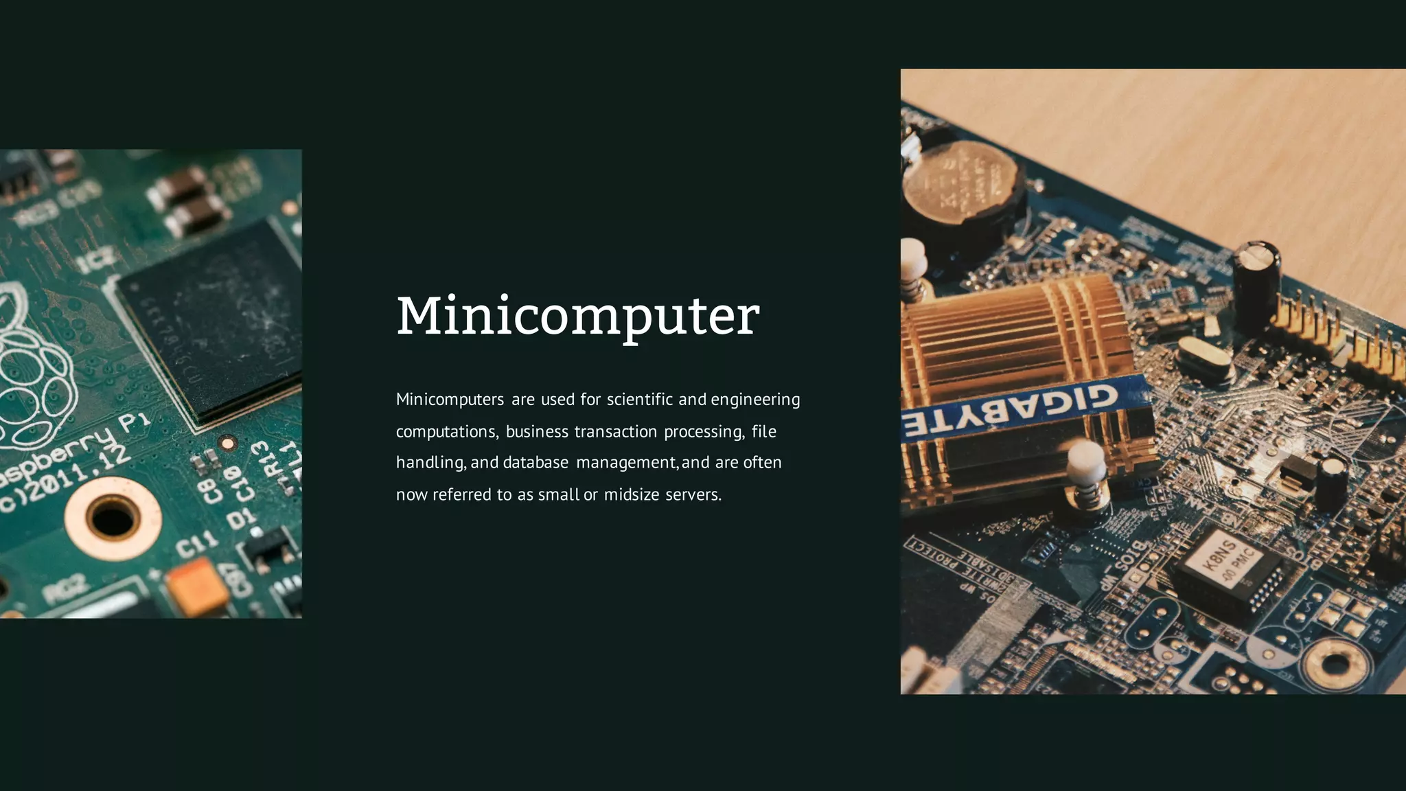 Minicomputer
Minicomputers are used for scientific and engineering
computations, business transaction processing, file
handling, and database management,and are often
now referred to as small or midsize servers.
 