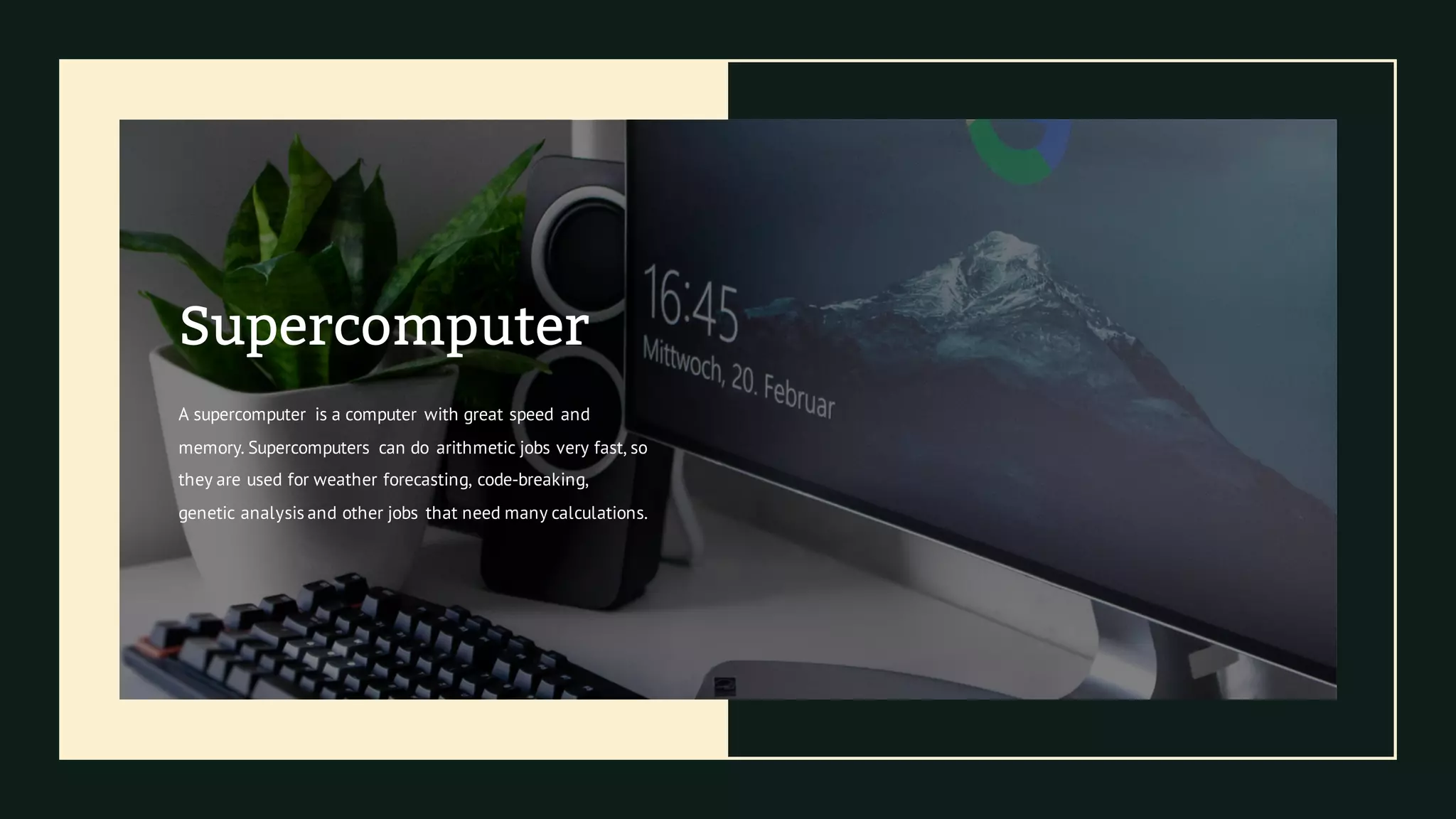 Supercomputer
A supercomputer is a computer with great speed and
memory. Supercomputers can do arithmetic jobs very fast, so
they are used for weather forecasting, code-breaking,
genetic analysis and other jobs that need many calculations.
 