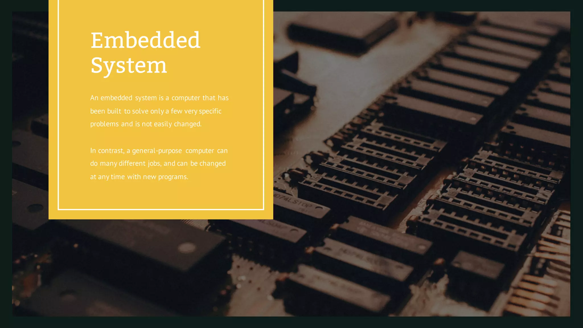 An embedded system is a computer that has
been built to solve only a few very specific
problems and is not easily changed.
In contrast, a general-purpose computer can
do many different jobs, and can be changed
at any time with new programs.
Embedded
System
 