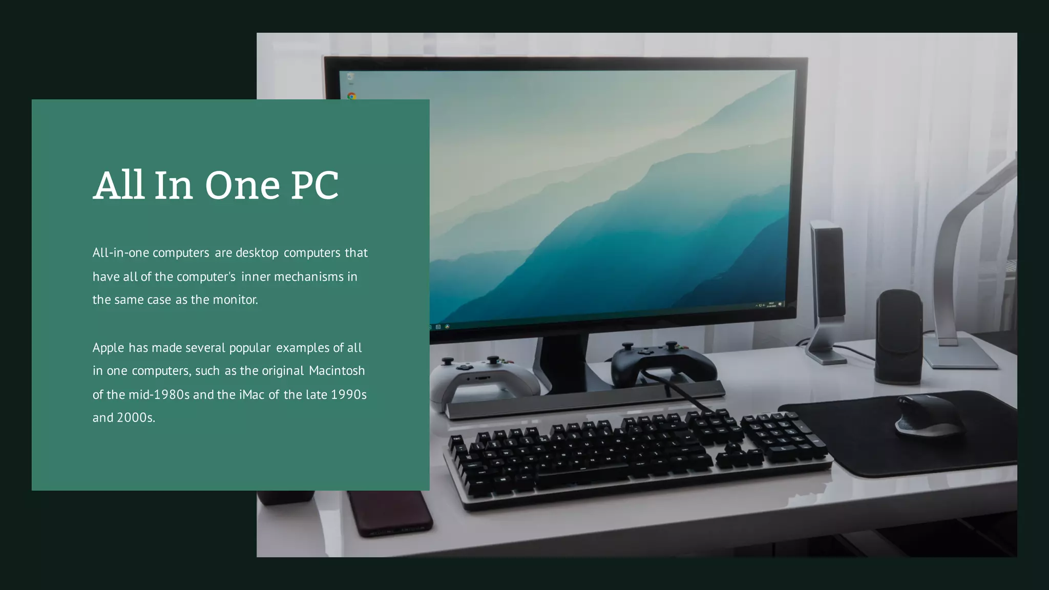 All In One PC
All-in-one computers are desktop computers that
have all of the computer's inner mechanisms in
the same case as the monitor.
Apple has made several popular examples of all
in one computers, such as the original Macintosh
of the mid-1980s and the iMac of the late 1990s
and 2000s.
 