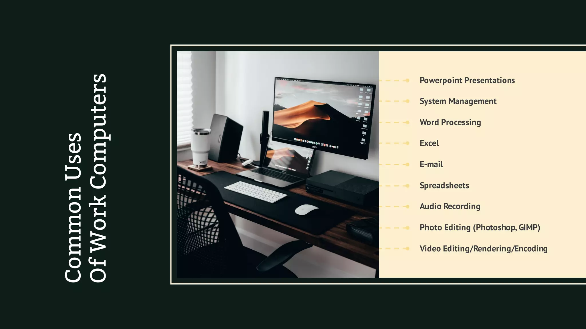 Word Processing
Powerpoint Presentations
Photo Editing (Photoshop, GIMP)
Spreadsheets
E-mail
Audio Recording
Video Editing/Rendering/Encoding
Excel
System Management
CommonUses
OfWorkComputers
 