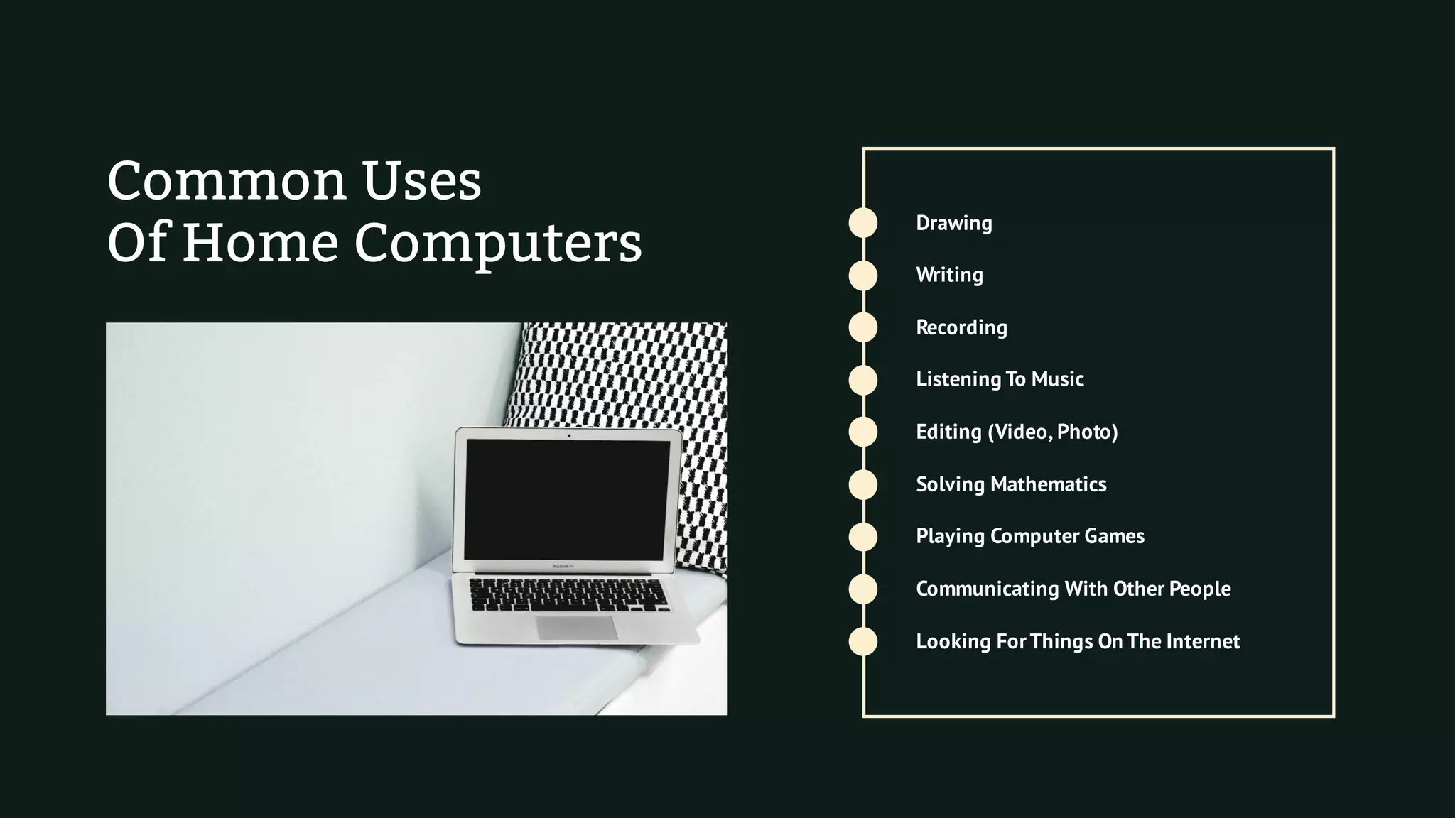 Common Uses
Of Home Computers
Recording
Drawing
Communicating With Other People
Solving Mathematics
Editing (Video, Photo)
Playing Computer Games
Looking ForThings On The Internet
Listening To Music
Writing
 