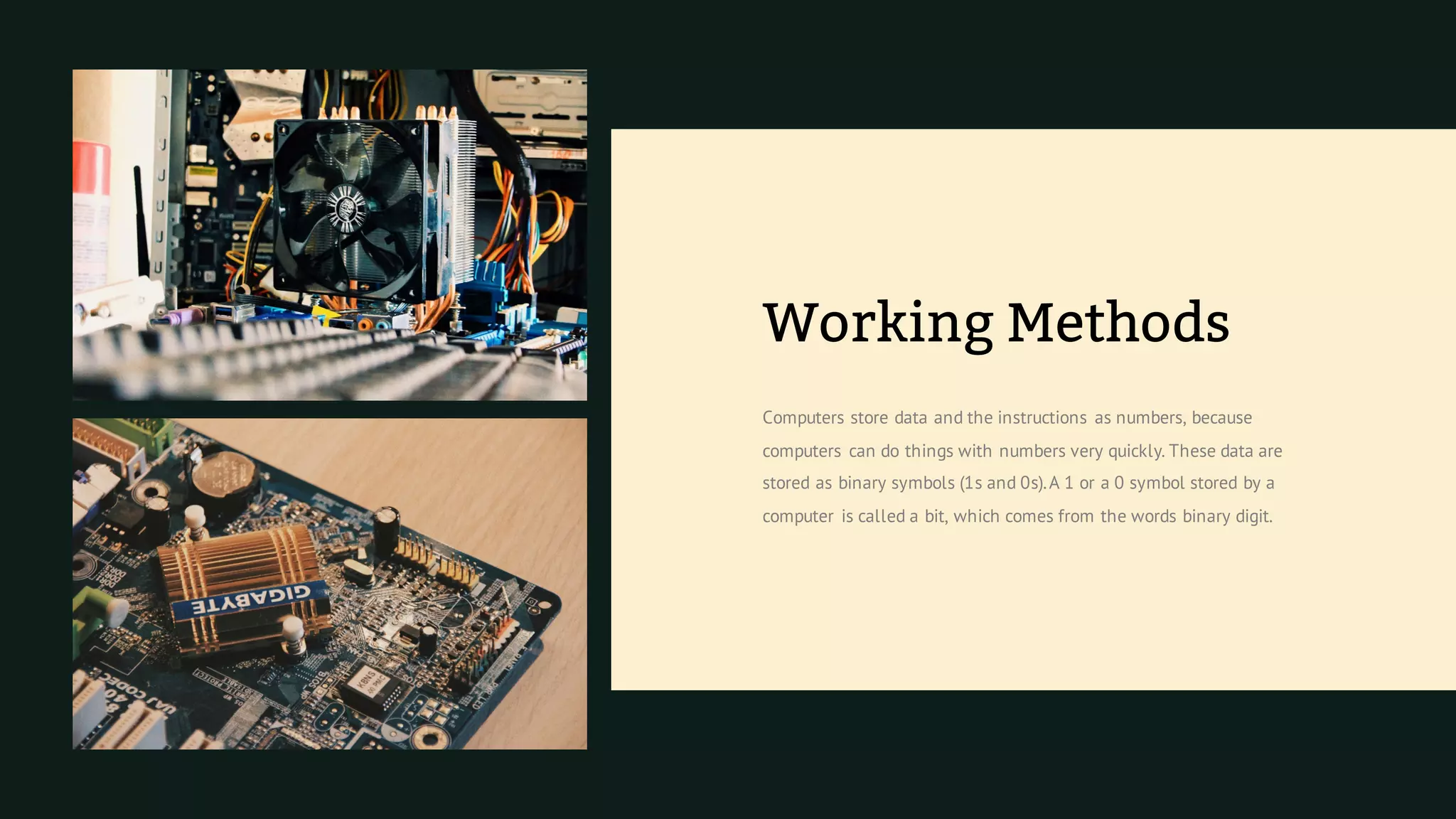 Computers store data and the instructions as numbers, because
computers can do things with numbers very quickly. These data are
stored as binary symbols (1s and 0s).A 1 or a 0 symbol stored by a
computer is called a bit, which comes from the words binary digit.
Working Methods
 