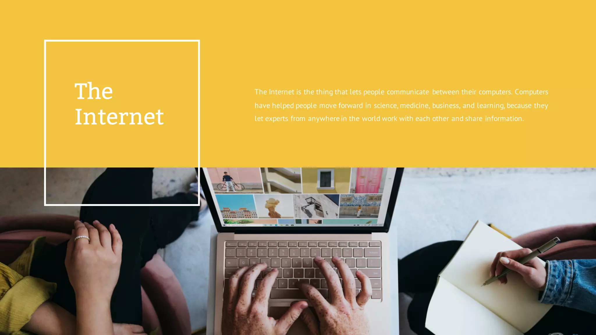 The
Internet
The Internet is the thing that lets people communicate between their computers. Computers
have helped people move forward in science, medicine, business, and learning, because they
let experts from anywhere in the world work with each other and share information.
 