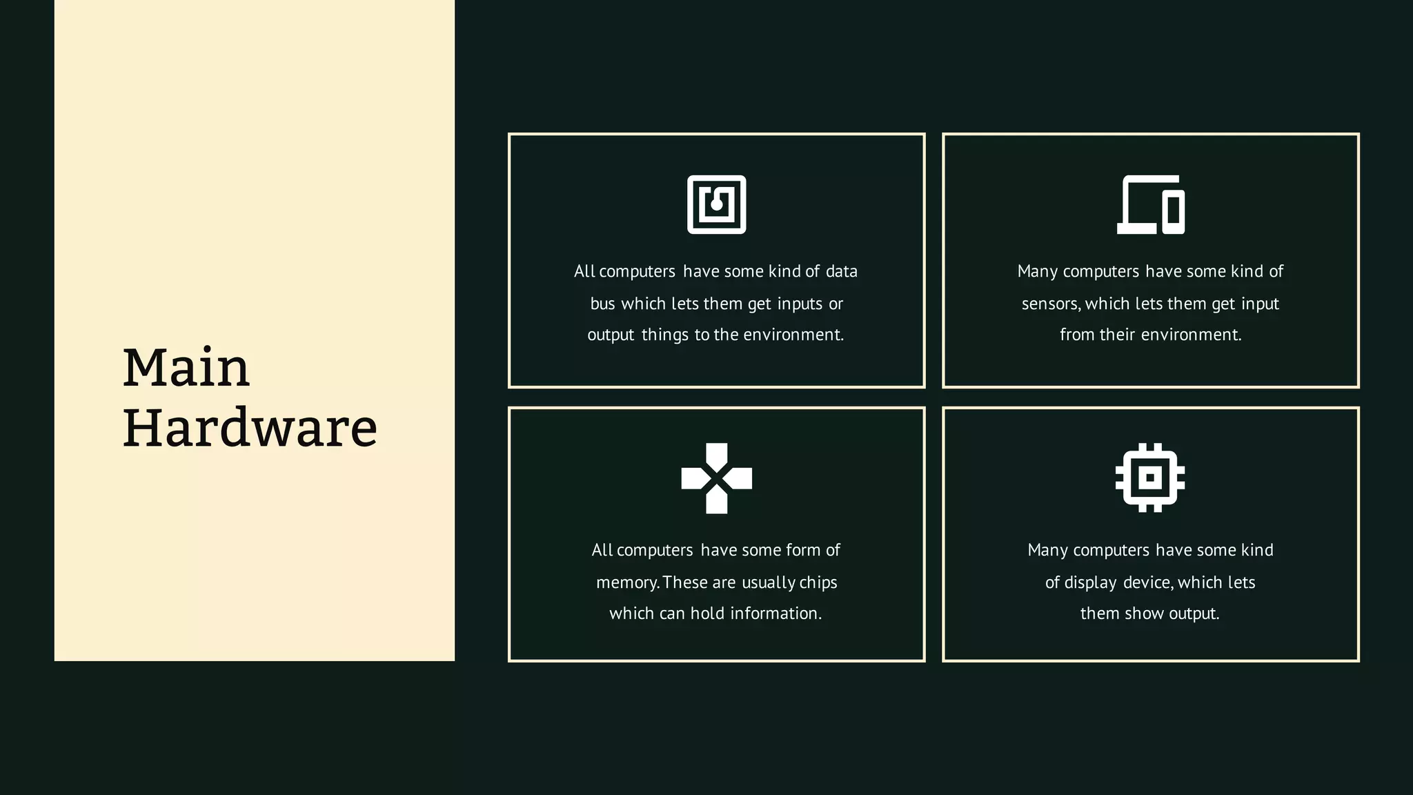 Main
Hardware
All computers have some form of
memory.These are usually chips
which can hold information.
Many computers have some kind
of display device, which lets
them show output.
All computers have some kind of data
bus which lets them get inputs or
output things to the environment.
Many computers have some kind of
sensors, which lets them get input
from their environment.
 