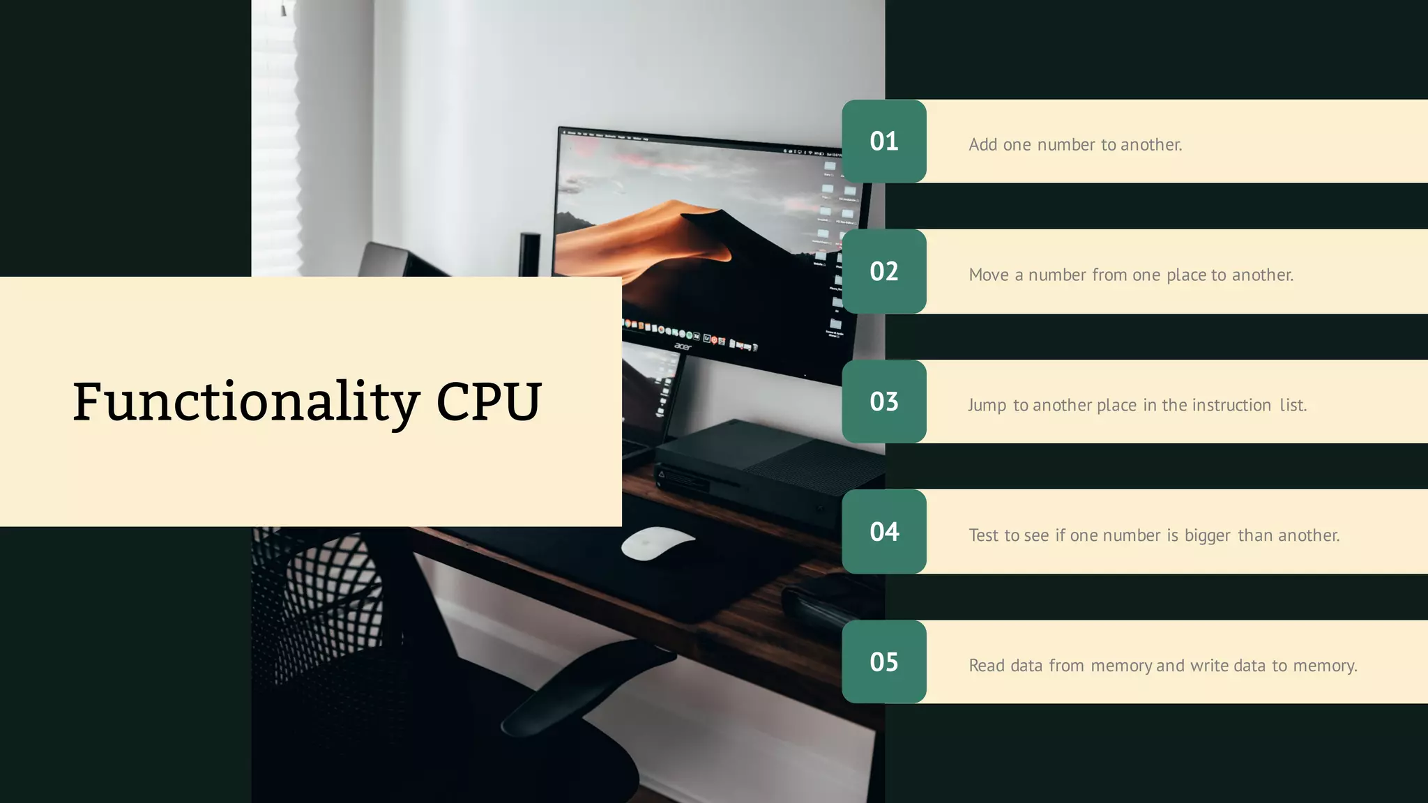 Read data from memory and write data to memory.
Add one number to another.
Test to see if one number is bigger than another.
Move a number from one place to another.
Jump to another place in the instruction list.
Functionality CPU
01
05
02
04
03
 