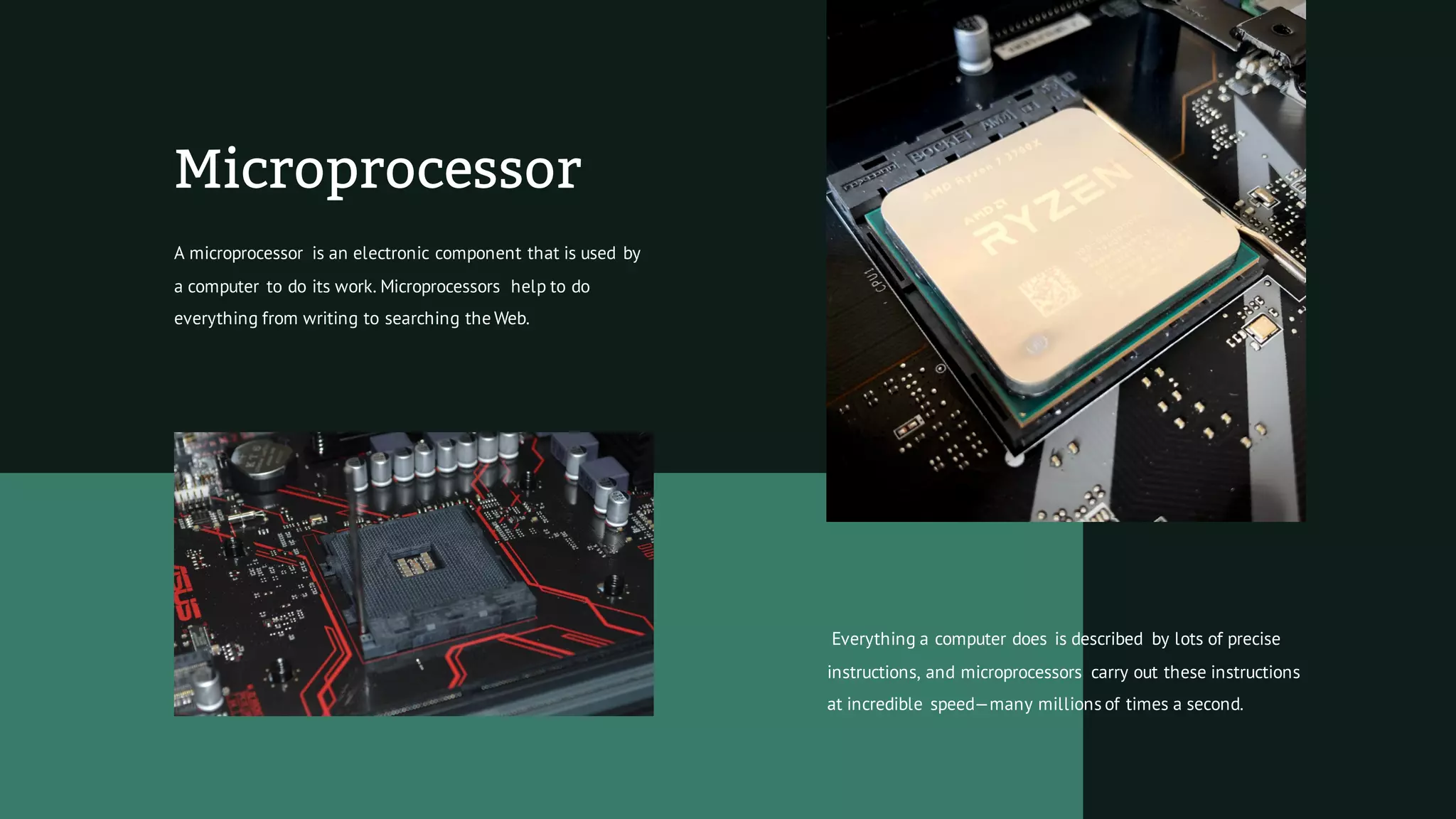 Microprocessor
A microprocessor is an electronic component that is used by
a computer to do its work. Microprocessors help to do
everything from writing to searching the Web.
Everything a computer does is described by lots of precise
instructions, and microprocessors carry out these instructions
at incredible speed—many millions of times a second.
 