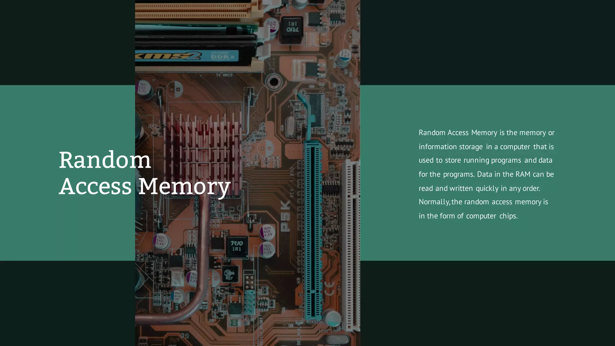Random Access Memory is the memory or
information storage in a computer that is
used to store running programs and data
for the programs. Data in the RAM can be
read and written quickly in any order.
Normally,the random access memory is
in the form of computer chips.
Random
Access Memory
 