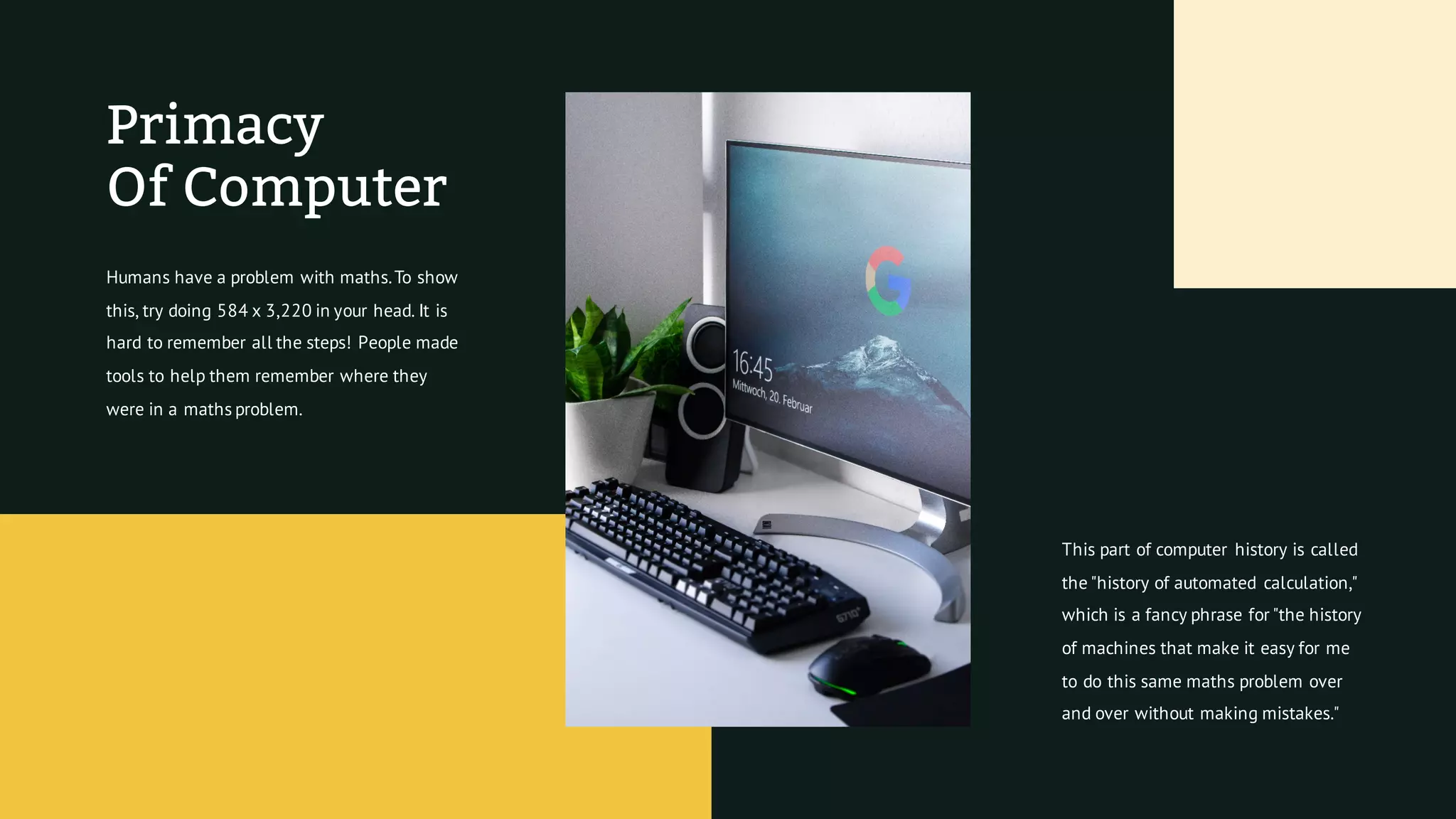 Primacy
Of Computer
Humans have a problem with maths.To show
this, try doing 584 x 3,220 in your head. It is
hard to remember all the steps! People made
tools to help them remember where they
were in a maths problem.
This part of computer history is called
the "history of automated calculation,"
which is a fancy phrase for "the history
of machines that make it easy for me
to do this same maths problem over
and over without making mistakes."
 