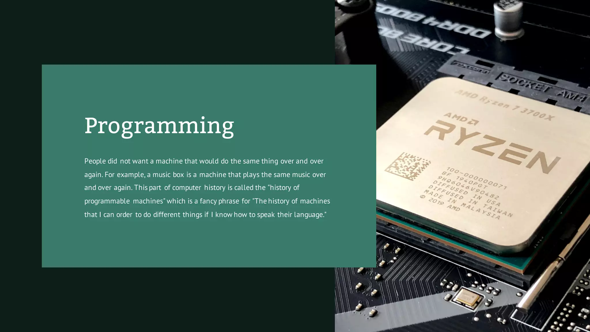 Programming
People did not want a machine that would do the same thing over and over
again. For example, a music box is a machine that plays the same music over
and over again. This part of computer history is called the "history of
programmable machines" which is a fancy phrase for "The history of machines
that I can order to do different things if I know how to speak their language."
 