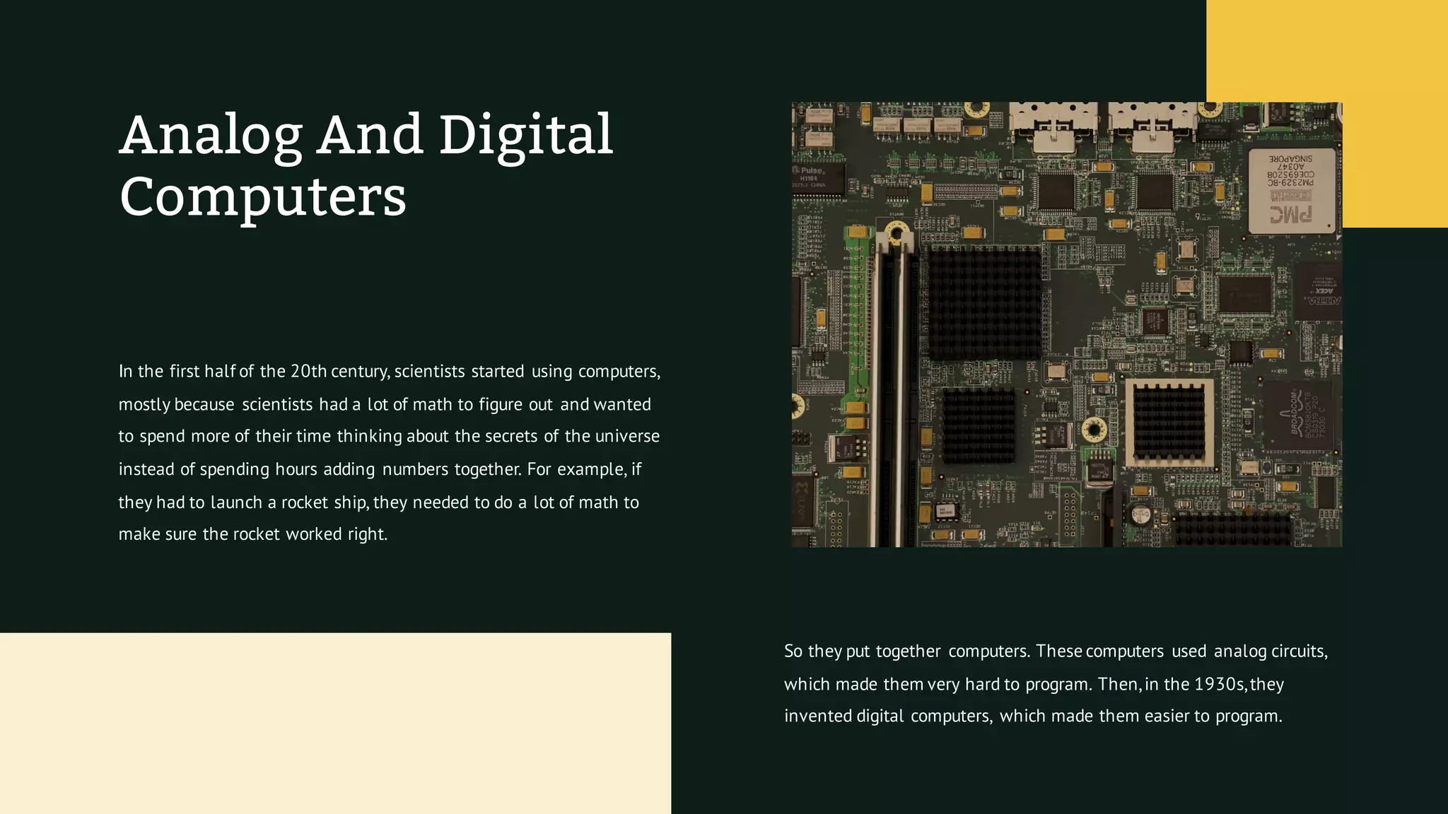 Analog And Digital
Computers
In the first half of the 20th century, scientists started using computers,
mostly because scientists had a lot of math to figure out and wanted
to spend more of their time thinking about the secrets of the universe
instead of spending hours adding numbers together. For example, if
they had to launch a rocket ship, they needed to do a lot of math to
make sure the rocket worked right.
So they put together computers. These computers used analog circuits,
which made them very hard to program. Then,in the 1930s,they
invented digital computers, which made them easier to program.
 