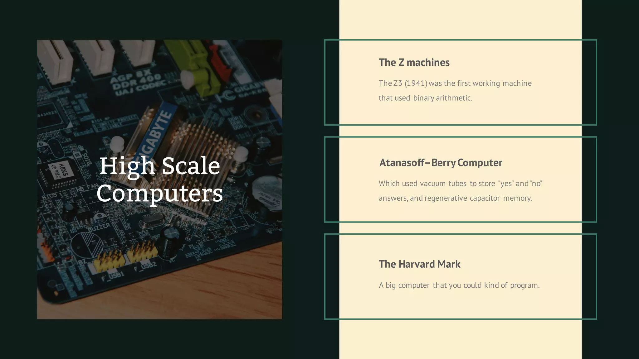 The Z3 (1941)was the first working machine
that used binary arithmetic.
The Z machines
Atanasoff–BerryComputer
Which used vacuum tubes to store "yes" and"no"
answers, and regenerative capacitor memory.
The Harvard Mark
A big computer that you could kind of program.
High Scale
Computers
 