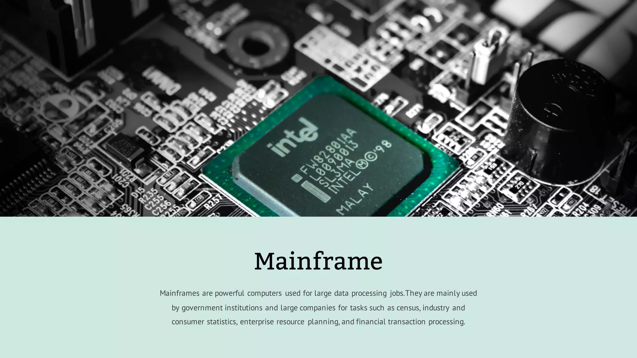 Mainframes are powerful computers used for large data processing jobs.They are mainly used
by government institutions and large companies for tasks such as census, industry and
consumer statistics, enterprise resource planning, and financial transaction processing.
Mainframe
 