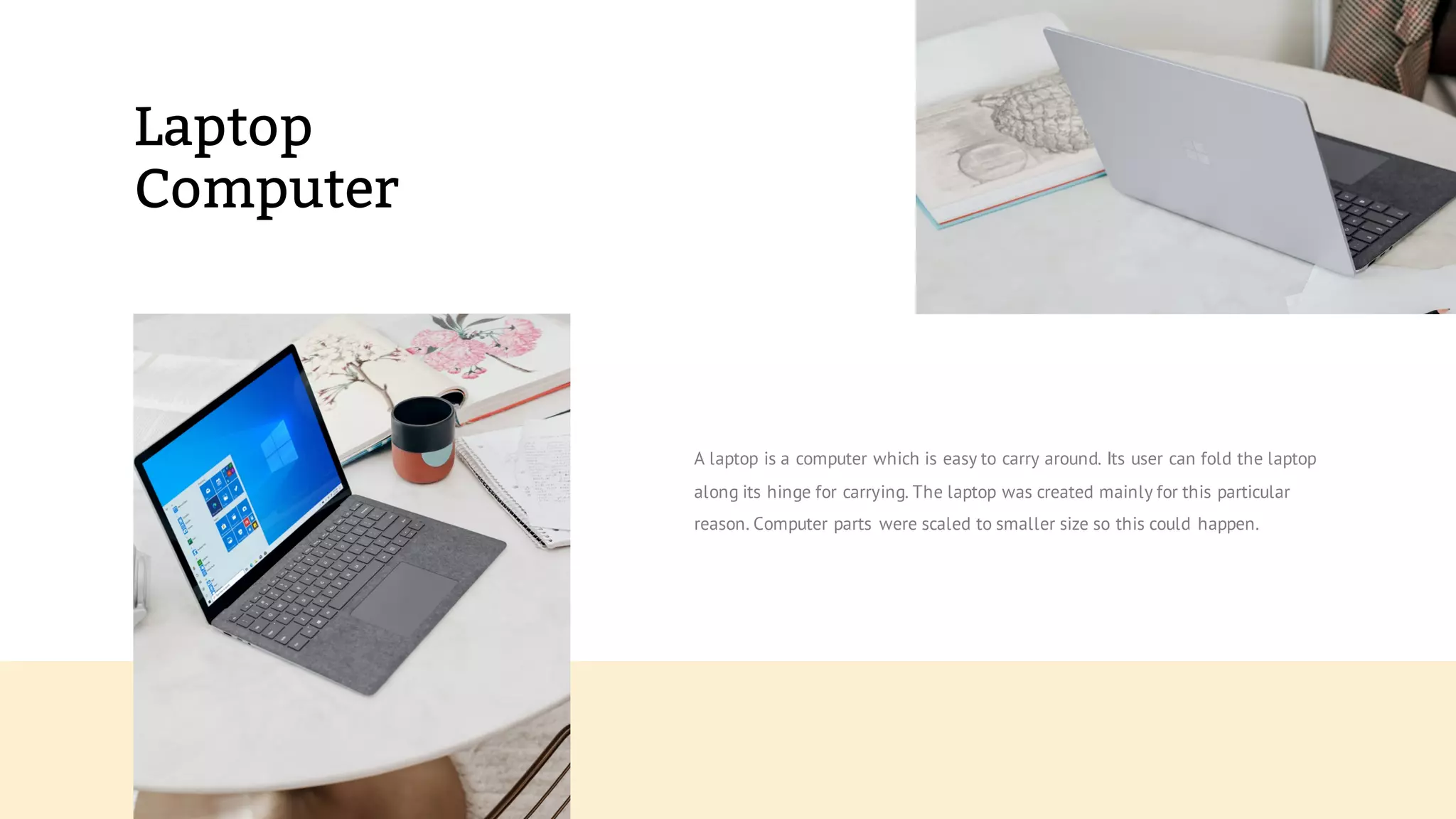 Laptop
Computer
A laptop is a computer which is easy to carry around. Its user can fold the laptop
along its hinge for carrying. The laptop was created mainly for this particular
reason. Computer parts were scaled to smaller size so this could happen.
 