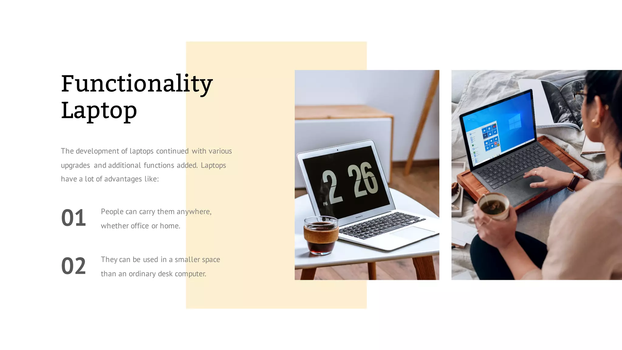 Functionality
Laptop
The development of laptops continued with various
upgrades and additional functions added. Laptops
have a lot of advantages like:
01
People can carry them anywhere,
whether office or home.
02
They can be used in a smaller space
than an ordinary desk computer.
 