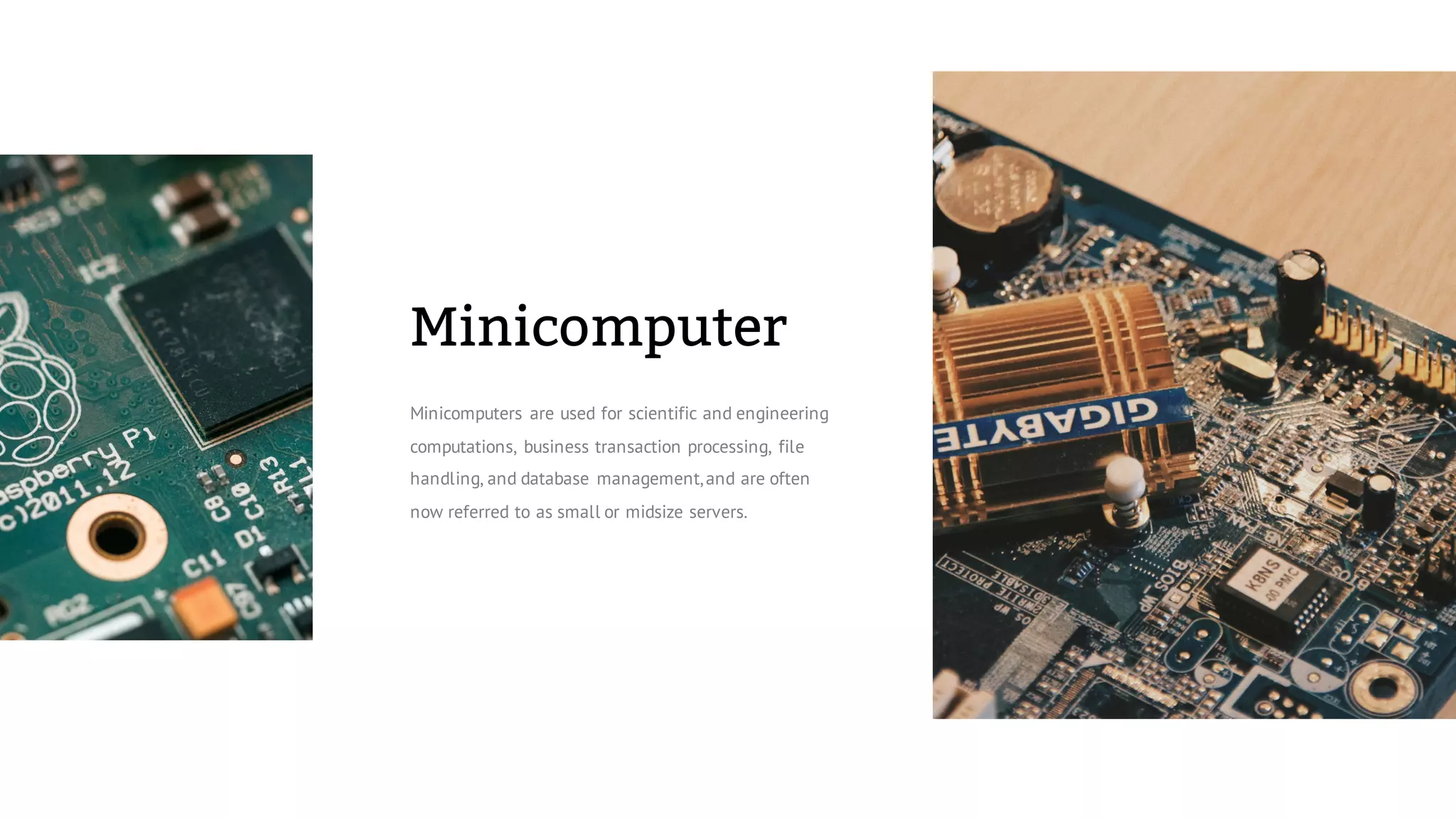 Minicomputer
Minicomputers are used for scientific and engineering
computations, business transaction processing, file
handling, and database management,and are often
now referred to as small or midsize servers.
 