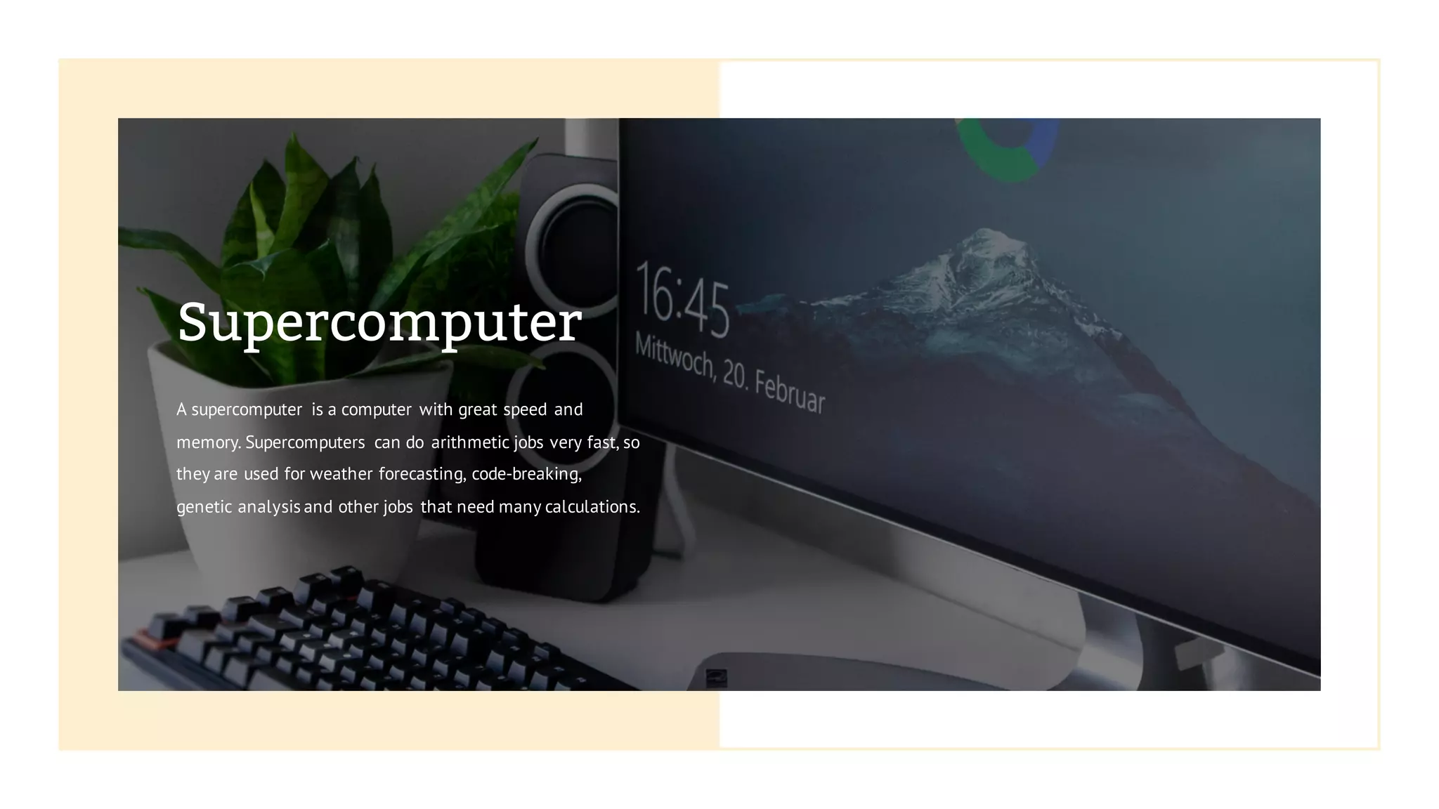 Supercomputer
A supercomputer is a computer with great speed and
memory. Supercomputers can do arithmetic jobs very fast, so
they are used for weather forecasting, code-breaking,
genetic analysis and other jobs that need many calculations.
 