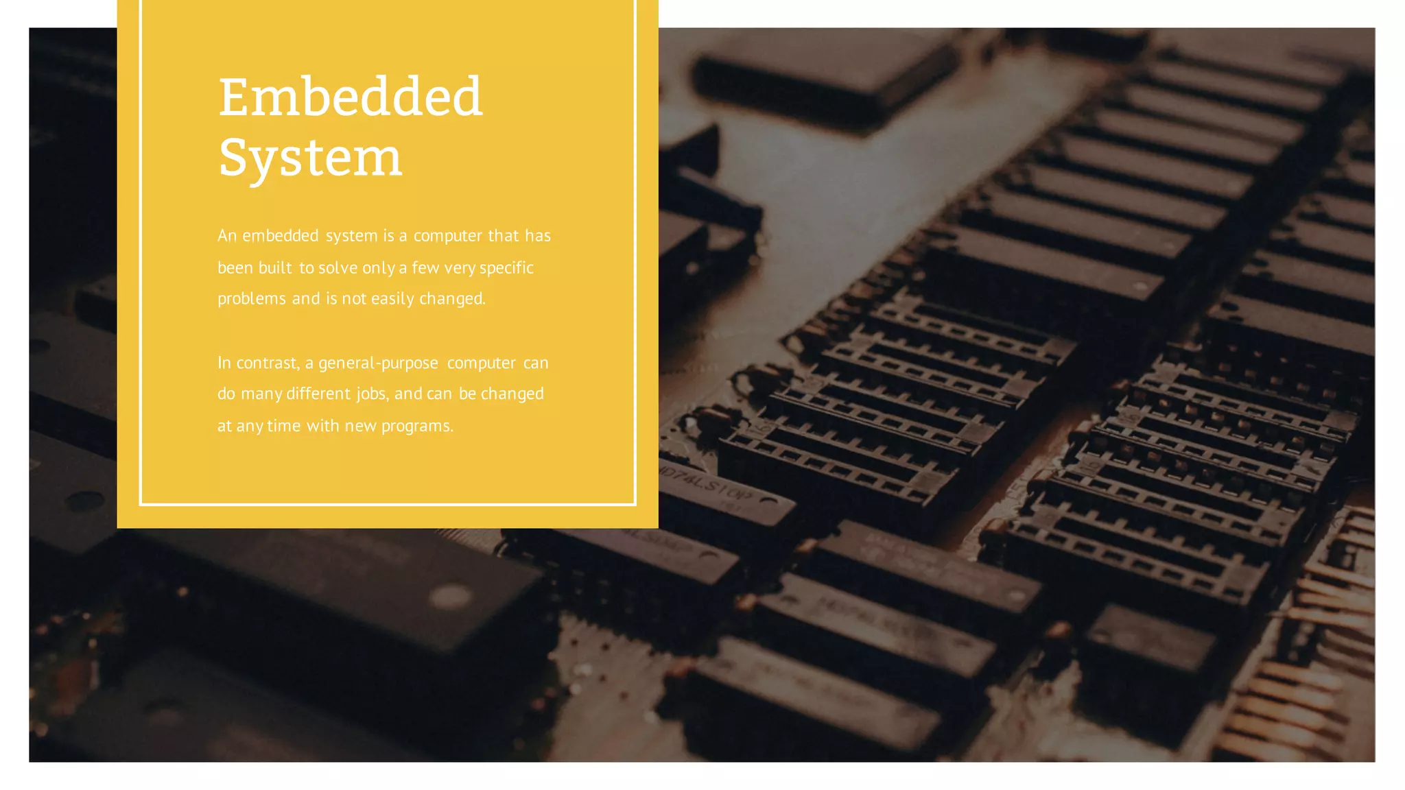 An embedded system is a computer that has
been built to solve only a few very specific
problems and is not easily changed.
In contrast, a general-purpose computer can
do many different jobs, and can be changed
at any time with new programs.
Embedded
System
 