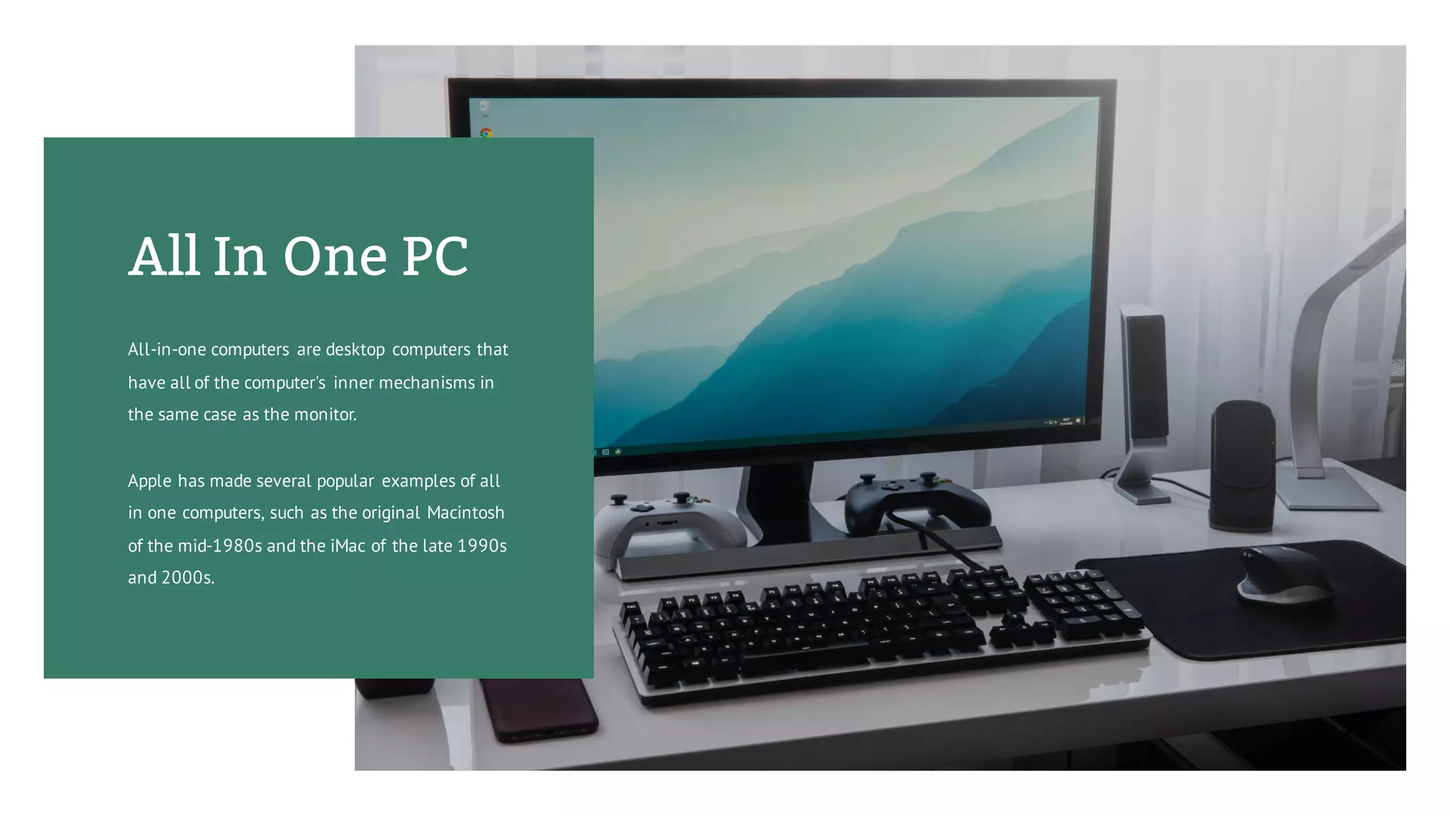 All In One PC
All-in-one computers are desktop computers that
have all of the computer's inner mechanisms in
the same case as the monitor.
Apple has made several popular examples of all
in one computers, such as the original Macintosh
of the mid-1980s and the iMac of the late 1990s
and 2000s.
 