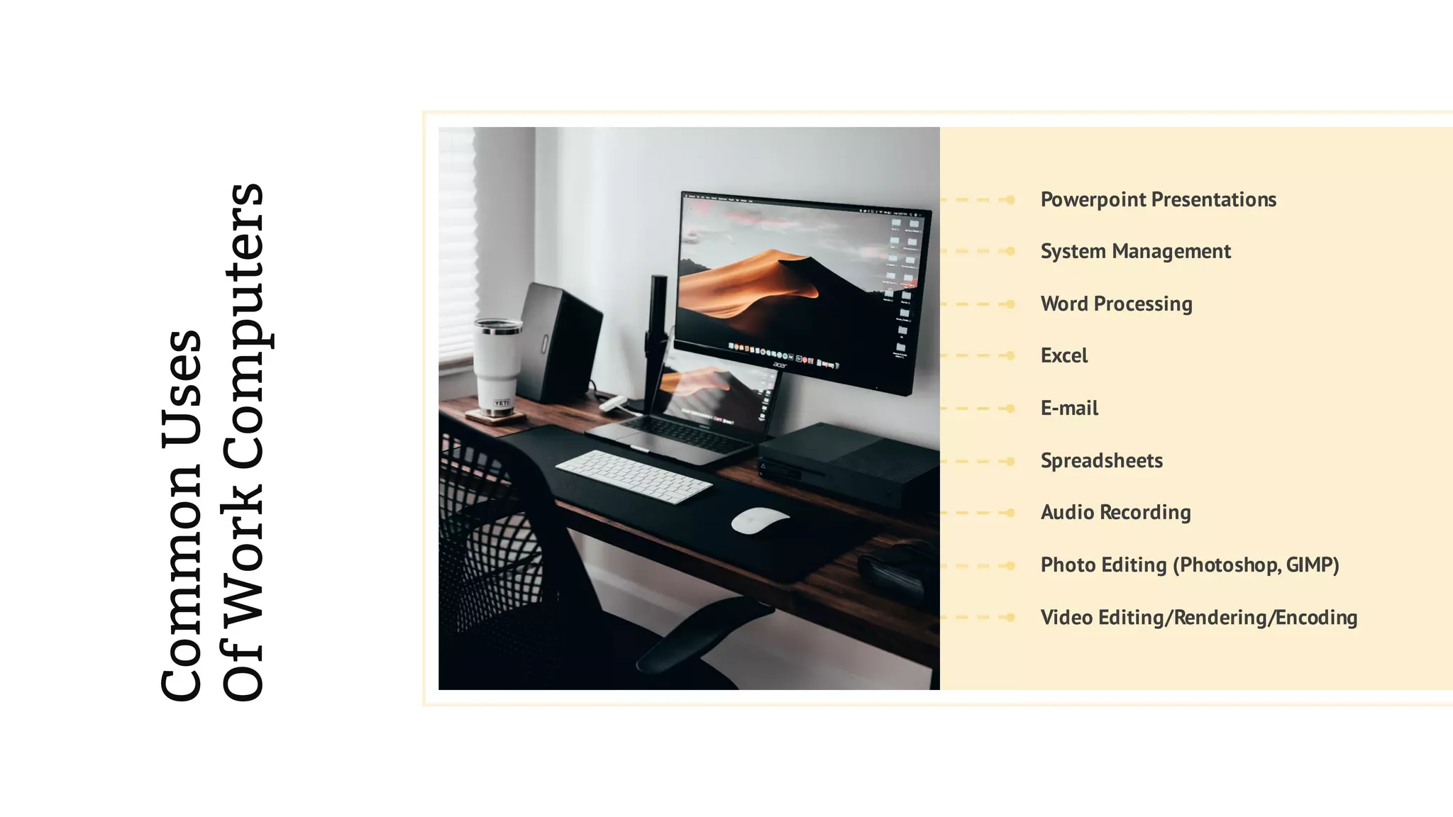 Word Processing
Powerpoint Presentations
Photo Editing (Photoshop, GIMP)
Spreadsheets
E-mail
Audio Recording
Video Editing/Rendering/Encoding
Excel
System Management
CommonUses
OfWorkComputers
 
