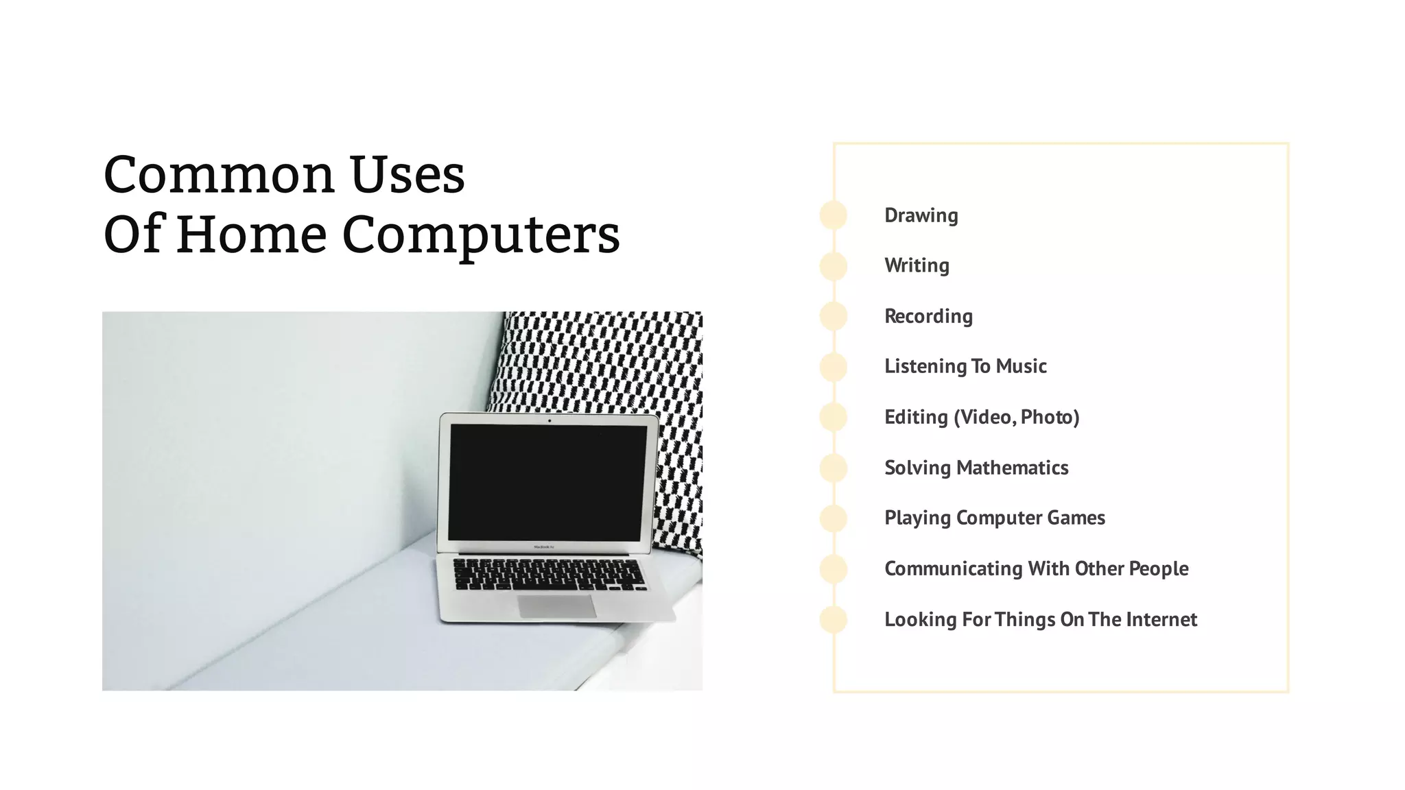 Common Uses
Of Home Computers
Recording
Drawing
Communicating With Other People
Solving Mathematics
Editing (Video, Photo)
Playing Computer Games
Looking ForThings On The Internet
Listening To Music
Writing
 