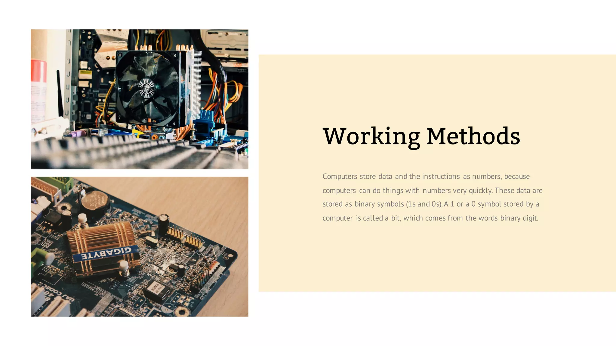 Computers store data and the instructions as numbers, because
computers can do things with numbers very quickly. These data are
stored as binary symbols (1s and 0s).A 1 or a 0 symbol stored by a
computer is called a bit, which comes from the words binary digit.
Working Methods
 