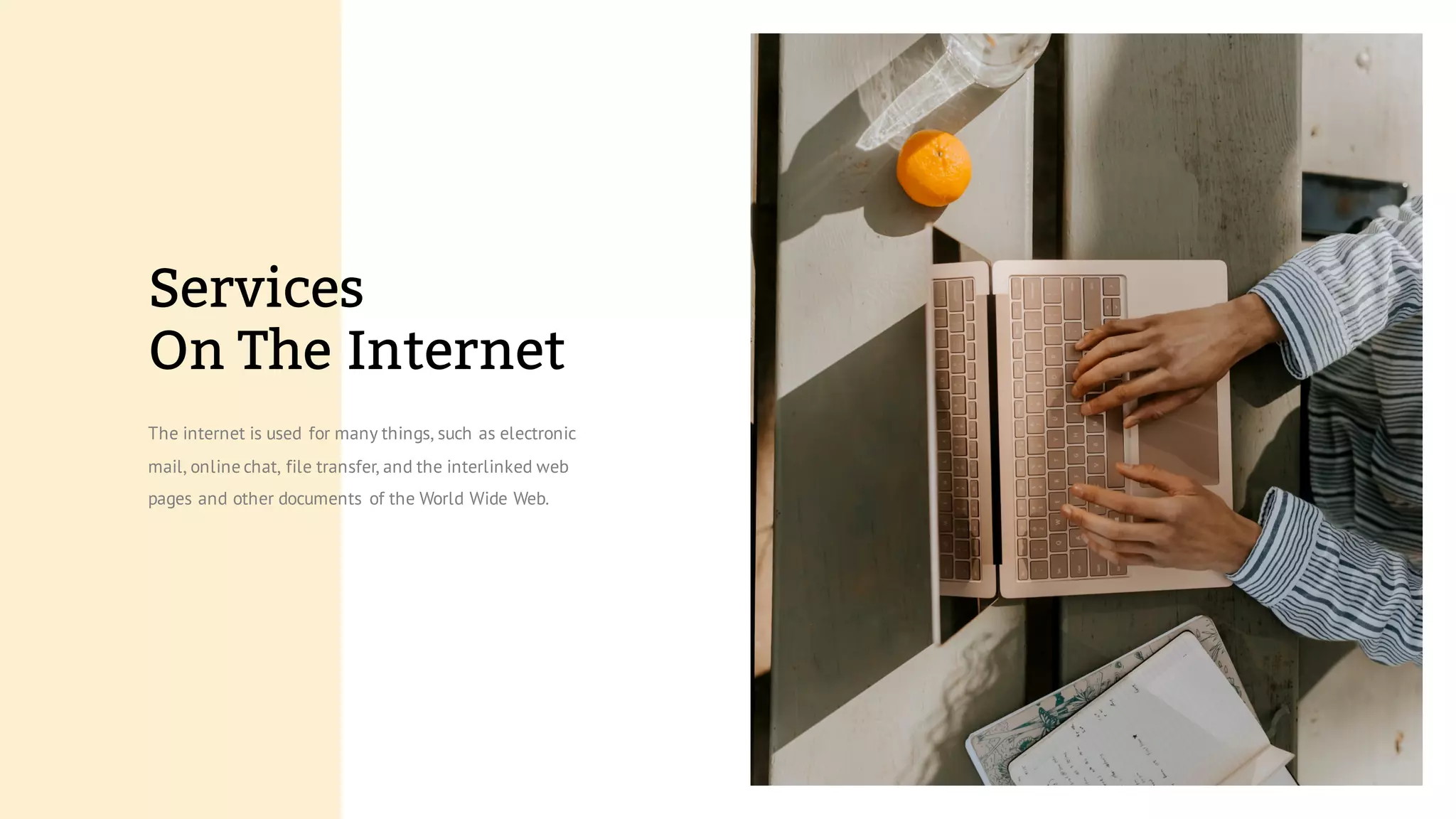 The internet is used for many things, such as electronic
mail, online chat, file transfer, and the interlinked web
pages and other documents of the World Wide Web.
Services
On The Internet
 