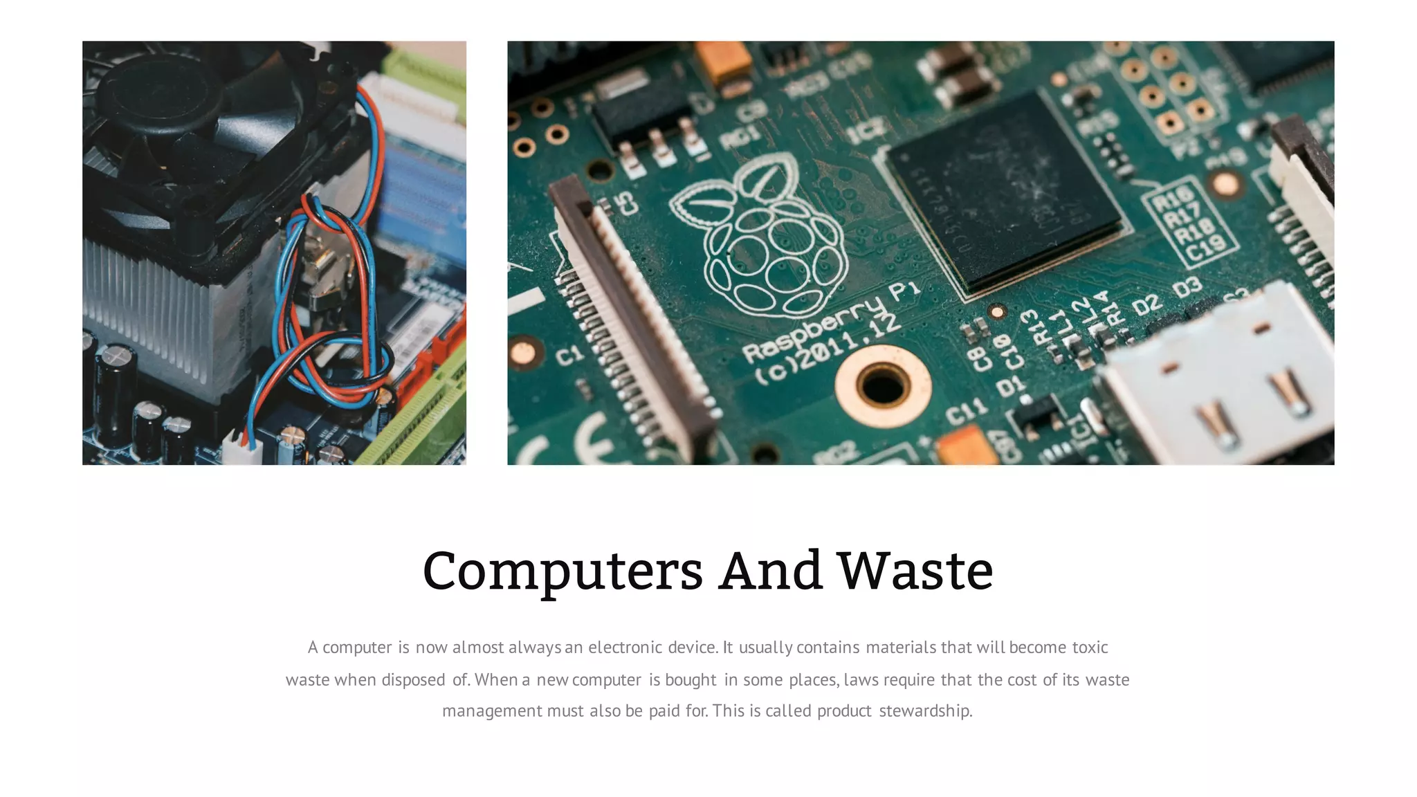 Computers And Waste
A computer is now almost always an electronic device. It usually contains materials that will become toxic
waste when disposed of. When a new computer is bought in some places, laws require that the cost of its waste
management must also be paid for. This is called product stewardship.
 