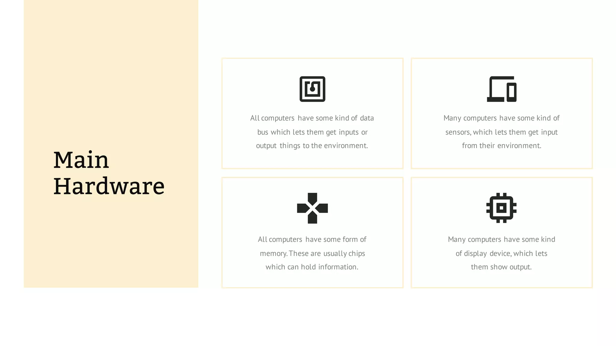 Main
Hardware
All computers have some form of
memory.These are usually chips
which can hold information.
Many computers have some kind
of display device, which lets
them show output.
All computers have some kind of data
bus which lets them get inputs or
output things to the environment.
Many computers have some kind of
sensors, which lets them get input
from their environment.
 