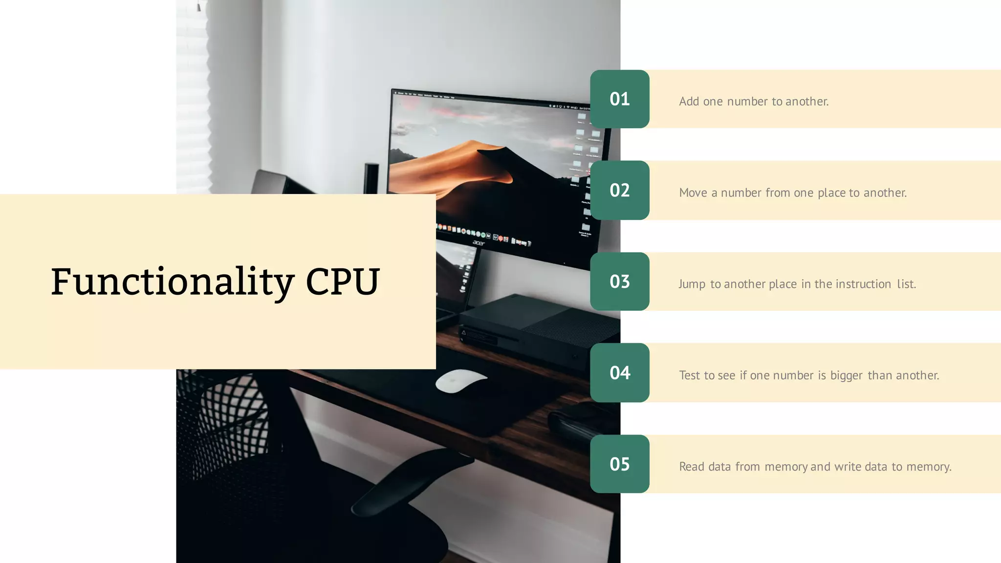 Read data from memory and write data to memory.
Add one number to another.
Test to see if one number is bigger than another.
Move a number from one place to another.
Jump to another place in the instruction list.
Functionality CPU
01
05
02
04
03
 