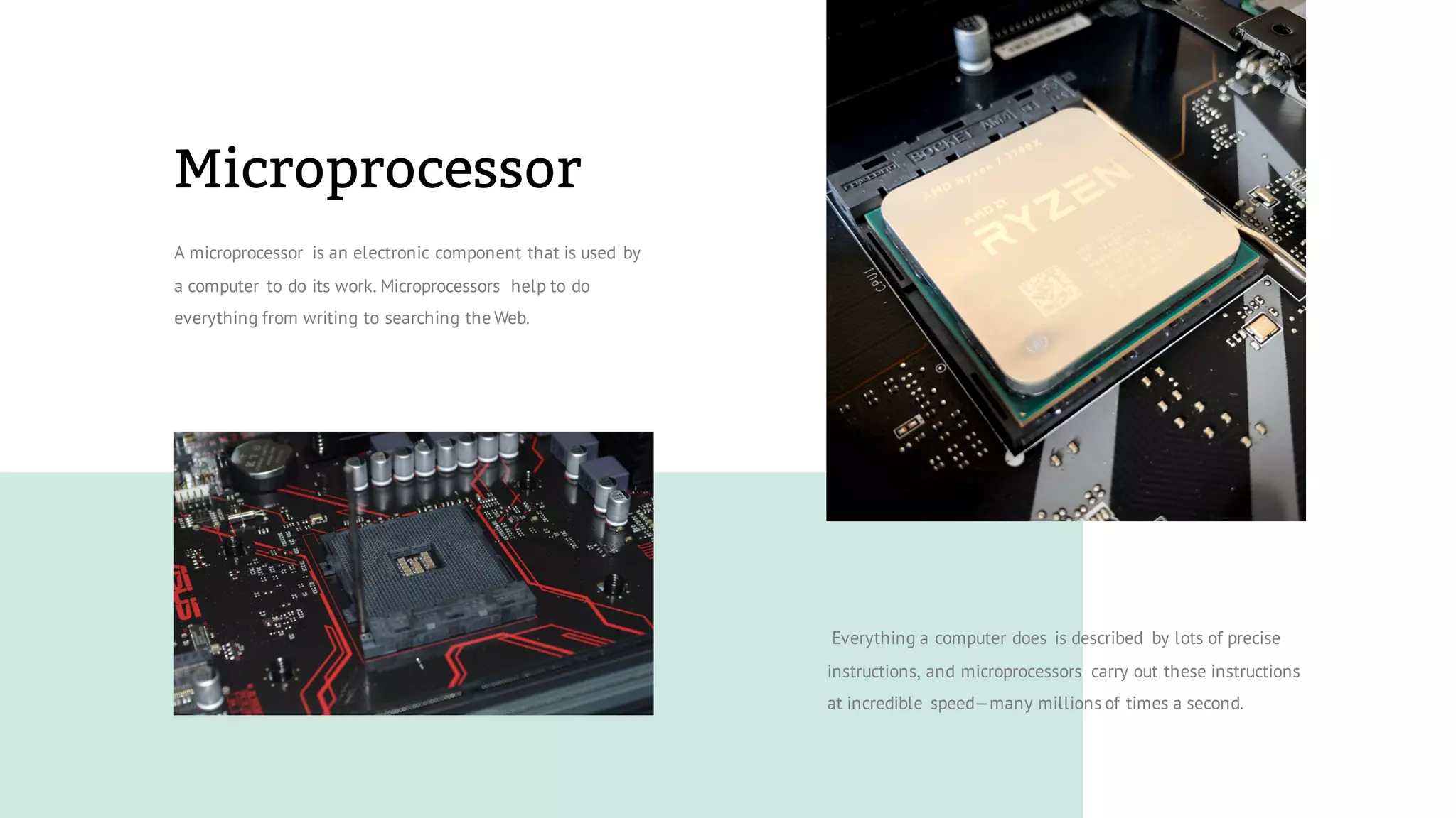 Microprocessor
A microprocessor is an electronic component that is used by
a computer to do its work. Microprocessors help to do
everything from writing to searching the Web.
Everything a computer does is described by lots of precise
instructions, and microprocessors carry out these instructions
at incredible speed—many millions of times a second.
 